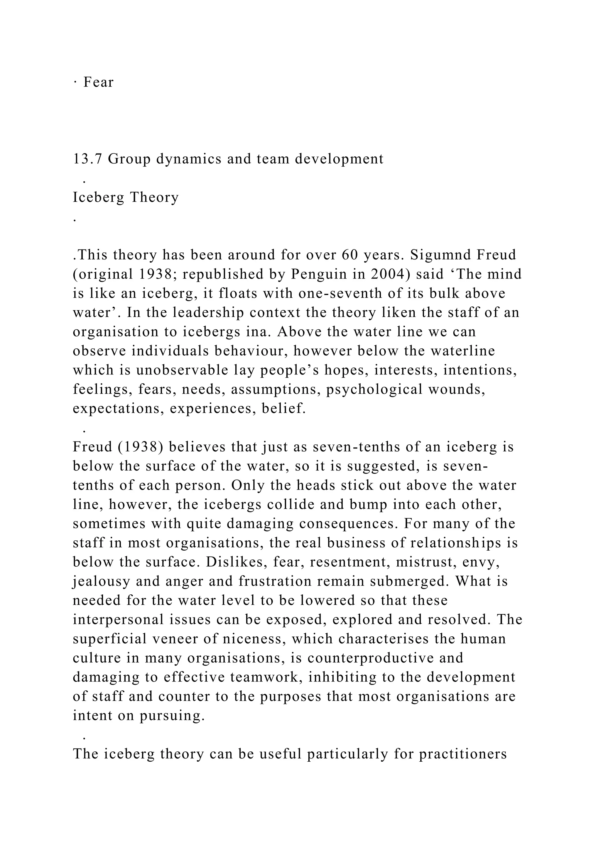 · Fear
13.7 Group dynamics and team development
.
Iceberg Theory
.
.This theory has been around for over 60 years. Sigumnd Freud
(original 1938; republished by Penguin in 2004) said ‘The mind
is like an iceberg, it floats with one-seventh of its bulk above
water’. In the leadership context the theory liken the staff of an
organisation to icebergs ina. Above the water line we can
observe individuals behaviour, however below the waterline
which is unobservable lay people’s hopes, interests, intentions,
feelings, fears, needs, assumptions, psychological wounds,
expectations, experiences, belief.
.
Freud (1938) believes that just as seven-tenths of an iceberg is
below the surface of the water, so it is suggested, is seven-
tenths of each person. Only the heads stick out above the water
line, however, the icebergs collide and bump into each other,
sometimes with quite damaging consequences. For many of the
staff in most organisations, the real business of relationships is
below the surface. Dislikes, fear, resentment, mistrust, envy,
jealousy and anger and frustration remain submerged. What is
needed for the water level to be lowered so that these
interpersonal issues can be exposed, explored and resolved. The
superficial veneer of niceness, which characterises the human
culture in many organisations, is counterproductive and
damaging to effective teamwork, inhibiting to the development
of staff and counter to the purposes that most organisations are
intent on pursuing.
.
The iceberg theory can be useful particularly for practitioners
 