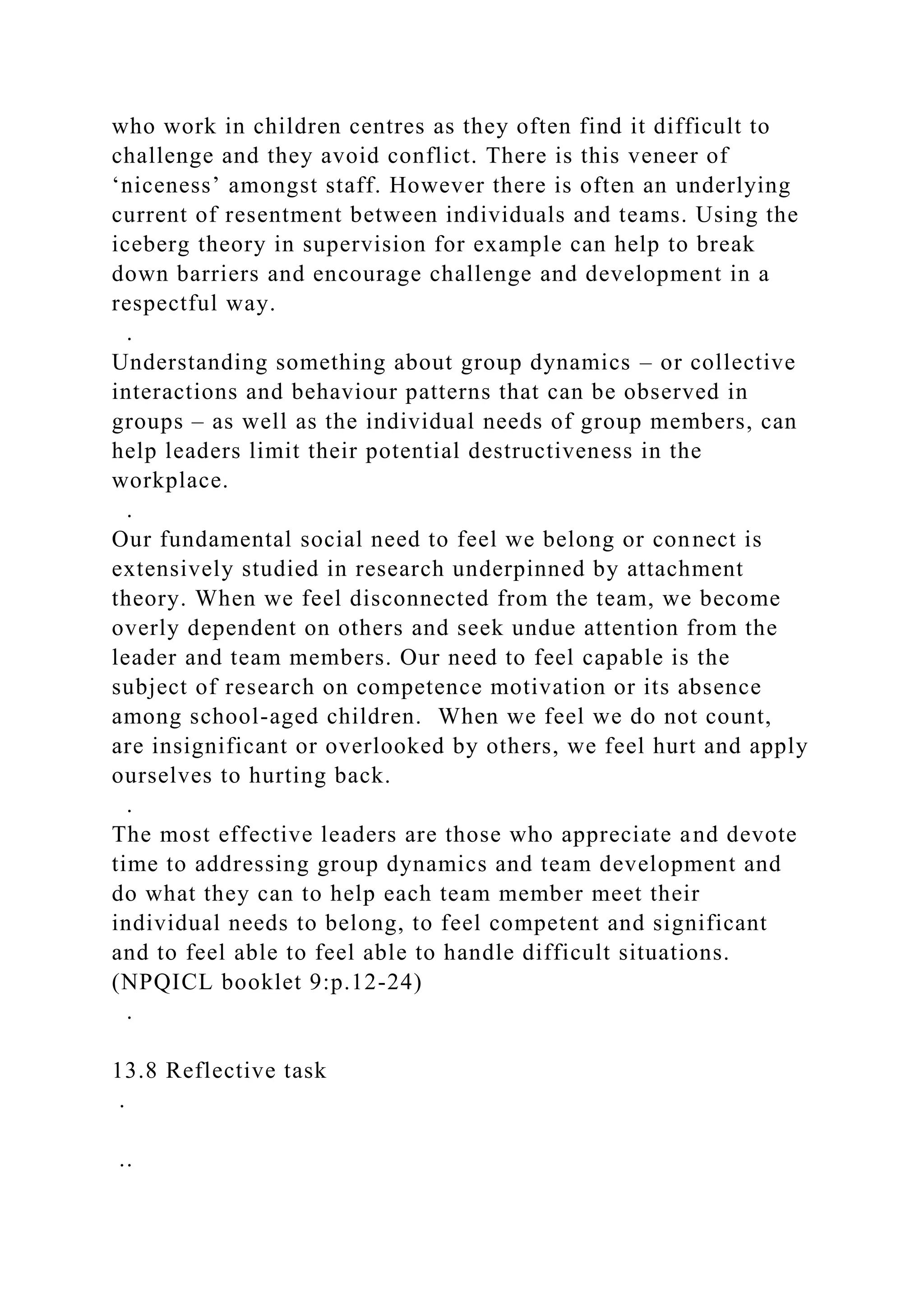 who work in children centres as they often find it difficult to
challenge and they avoid conflict. There is this veneer of
‘niceness’ amongst staff. However there is often an underlying
current of resentment between individuals and teams. Using the
iceberg theory in supervision for example can help to break
down barriers and encourage challenge and development in a
respectful way.
.
Understanding something about group dynamics – or collective
interactions and behaviour patterns that can be observed in
groups – as well as the individual needs of group members, can
help leaders limit their potential destructiveness in the
workplace.
.
Our fundamental social need to feel we belong or connect is
extensively studied in research underpinned by attachment
theory. When we feel disconnected from the team, we become
overly dependent on others and seek undue attention from the
leader and team members. Our need to feel capable is the
subject of research on competence motivation or its absence
among school-aged children. When we feel we do not count,
are insignificant or overlooked by others, we feel hurt and apply
ourselves to hurting back.
.
The most effective leaders are those who appreciate and devote
time to addressing group dynamics and team development and
do what they can to help each team member meet their
individual needs to belong, to feel competent and significant
and to feel able to feel able to handle difficult situations.
(NPQICL booklet 9:p.12-24)
.
13.8 Reflective task
.
..
 