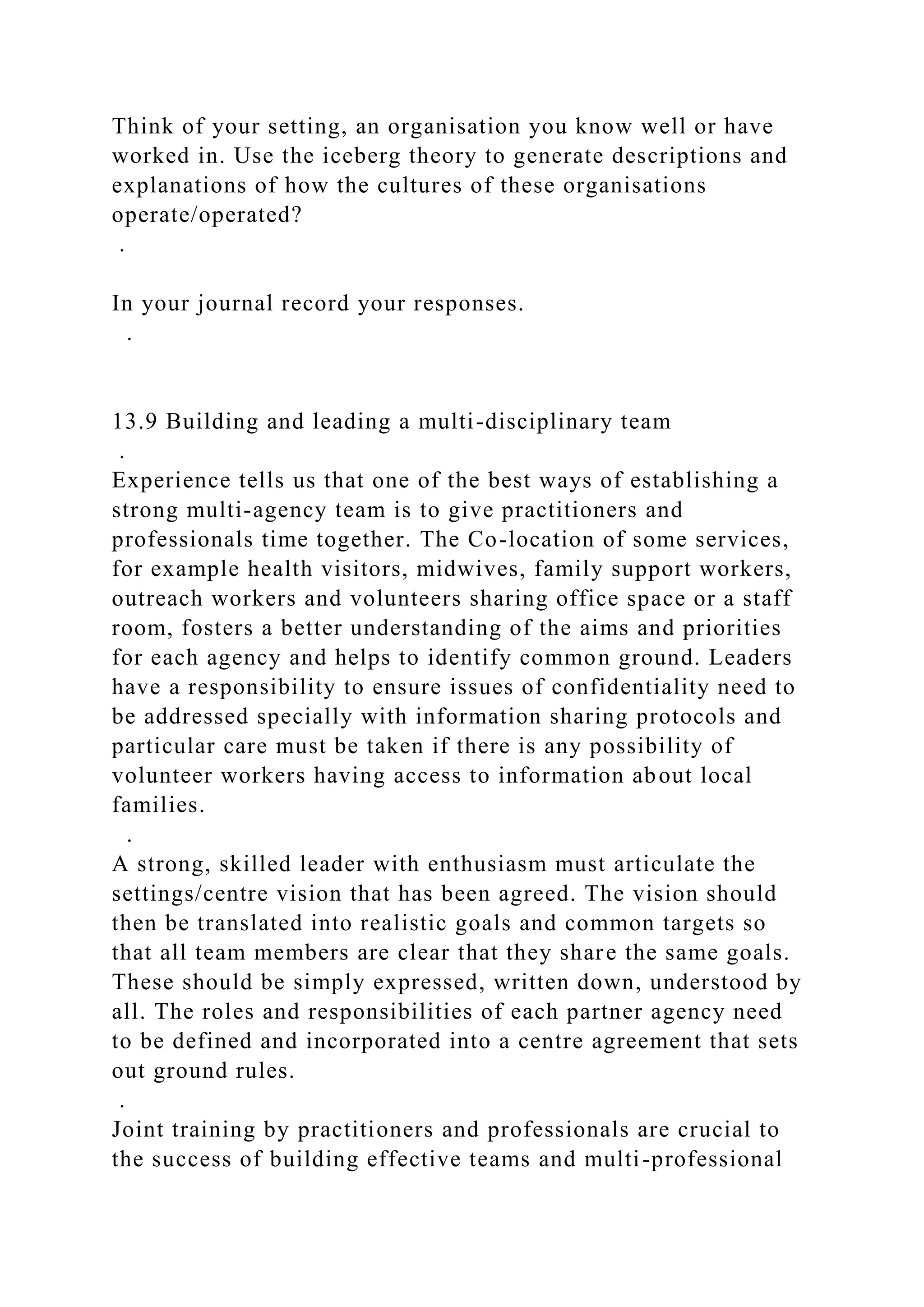 Think of your setting, an organisation you know well or have
worked in. Use the iceberg theory to generate descriptions and
explanations of how the cultures of these organisations
operate/operated?
.
In your journal record your responses.
.
13.9 Building and leading a multi-disciplinary team
.
Experience tells us that one of the best ways of establishing a
strong multi-agency team is to give practitioners and
professionals time together. The Co-location of some services,
for example health visitors, midwives, family support workers,
outreach workers and volunteers sharing office space or a staff
room, fosters a better understanding of the aims and priorities
for each agency and helps to identify common ground. Leaders
have a responsibility to ensure issues of confidentiality need to
be addressed specially with information sharing protocols and
particular care must be taken if there is any possibility of
volunteer workers having access to information about local
families.
.
A strong, skilled leader with enthusiasm must articulate the
settings/centre vision that has been agreed. The vision should
then be translated into realistic goals and common targets so
that all team members are clear that they share the same goals.
These should be simply expressed, written down, understood by
all. The roles and responsibilities of each partner agency need
to be defined and incorporated into a centre agreement that sets
out ground rules.
.
Joint training by practitioners and professionals are crucial to
the success of building effective teams and multi-professional
 