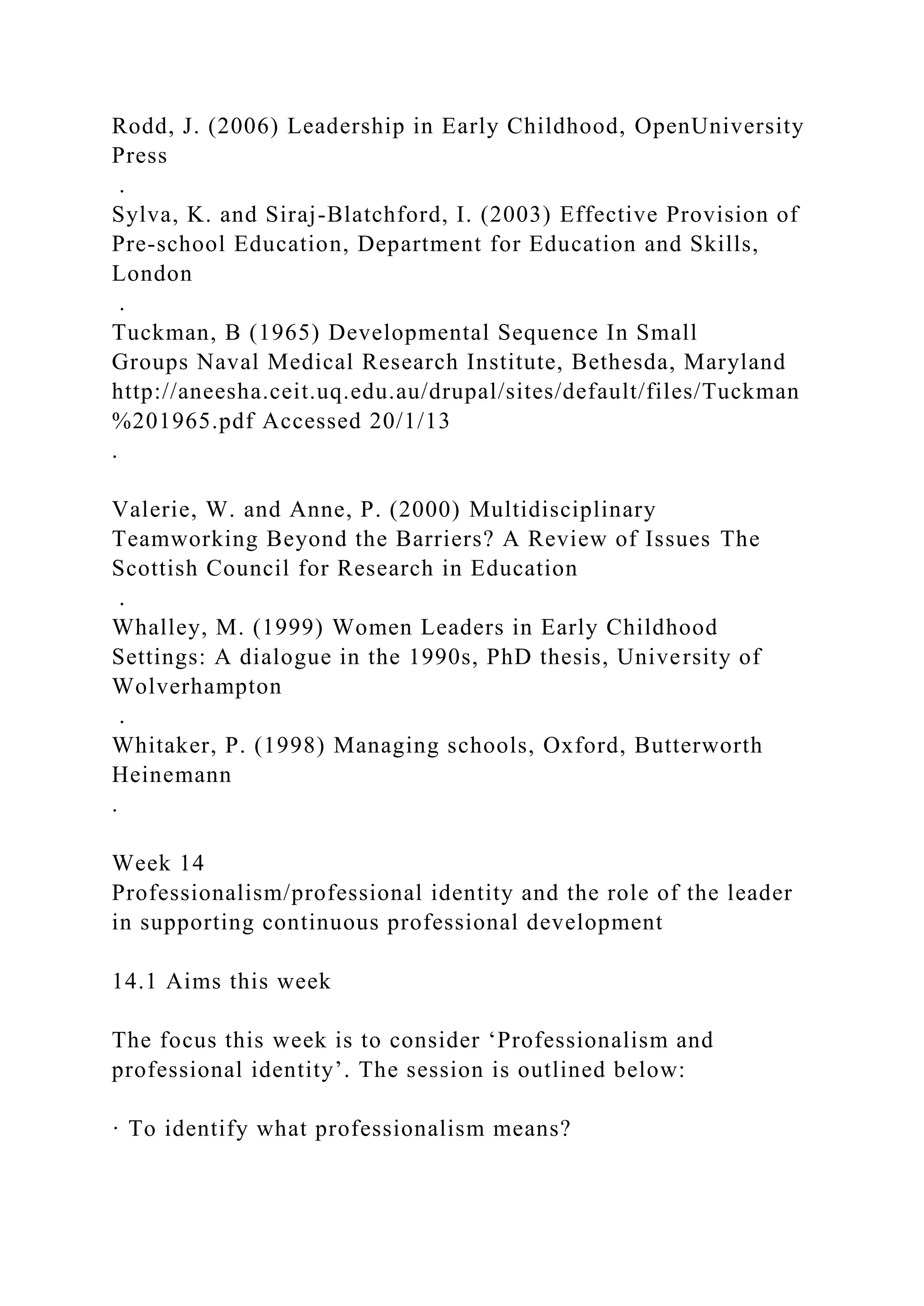 Rodd, J. (2006) Leadership in Early Childhood, OpenUniversity
Press
.
Sylva, K. and Siraj-Blatchford, I. (2003) Effective Provision of
Pre-school Education, Department for Education and Skills,
London
.
Tuckman, B (1965) Developmental Sequence In Small
Groups Naval Medical Research Institute, Bethesda, Maryland
http://aneesha.ceit.uq.edu.au/drupal/sites/default/files/Tuckman
%201965.pdf Accessed 20/1/13
.
Valerie, W. and Anne, P. (2000) Multidisciplinary
Teamworking Beyond the Barriers? A Review of Issues The
Scottish Council for Research in Education
.
Whalley, M. (1999) Women Leaders in Early Childhood
Settings: A dialogue in the 1990s, PhD thesis, University of
Wolverhampton
.
Whitaker, P. (1998) Managing schools, Oxford, Butterworth
Heinemann
.
Week 14
Professionalism/professional identity and the role of the leader
in supporting continuous professional development
14.1 Aims this week
The focus this week is to consider ‘Professionalism and
professional identity’. The session is outlined below:
· To identify what professionalism means?
 