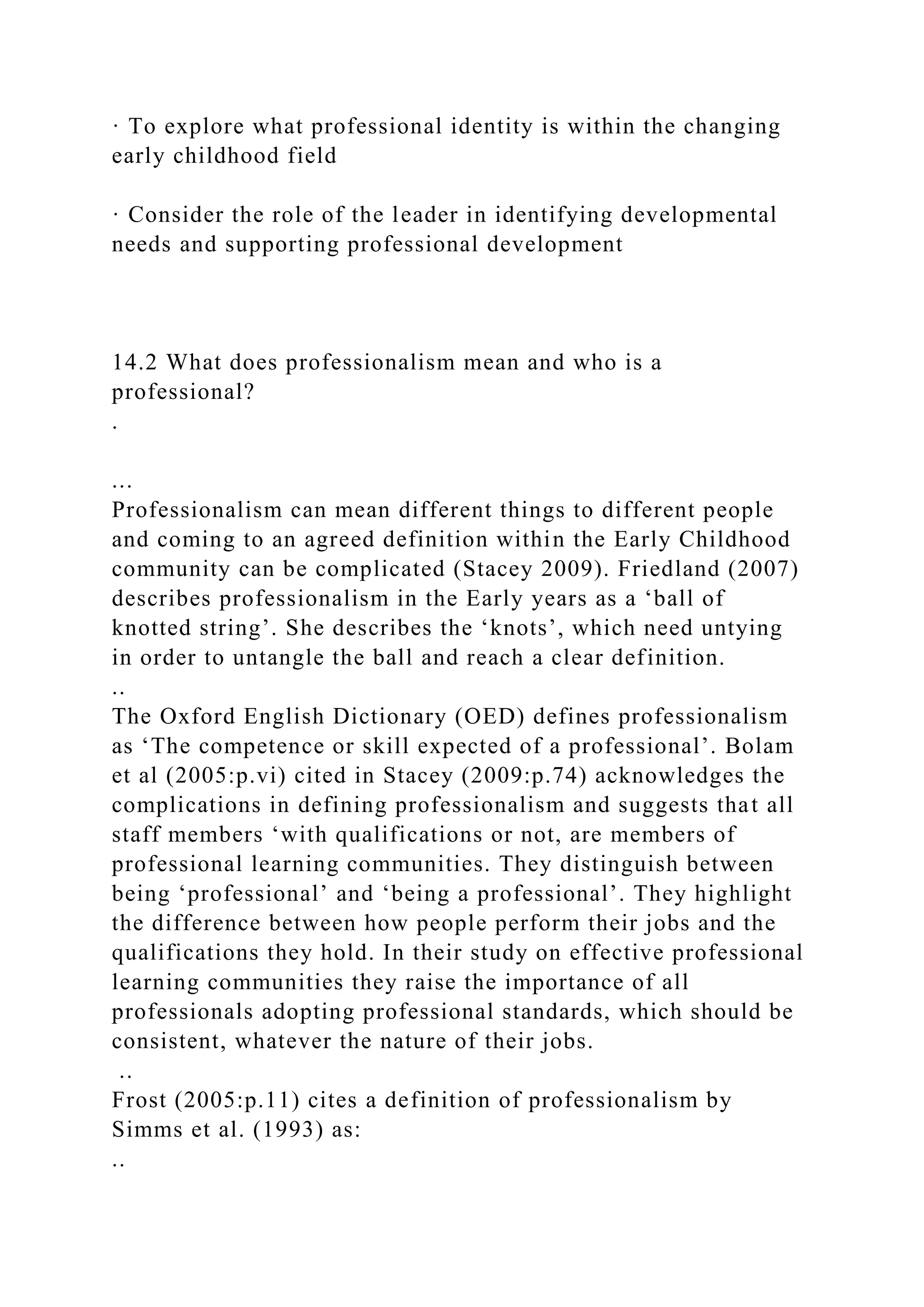 · To explore what professional identity is within the changing
early childhood field
· Consider the role of the leader in identifying developmental
needs and supporting professional development
14.2 What does professionalism mean and who is a
professional?
.
...
Professionalism can mean different things to different people
and coming to an agreed definition within the Early Childhood
community can be complicated (Stacey 2009). Friedland (2007)
describes professionalism in the Early years as a ‘ball of
knotted string’. She describes the ‘knots’, which need untying
in order to untangle the ball and reach a clear definition.
..
The Oxford English Dictionary (OED) defines professionalism
as ‘The competence or skill expected of a professional’. Bolam
et al (2005:p.vi) cited in Stacey (2009:p.74) acknowledges the
complications in defining professionalism and suggests that all
staff members ‘with qualifications or not, are members of
professional learning communities. They distinguish between
being ‘professional’ and ‘being a professional’. They highlight
the difference between how people perform their jobs and the
qualifications they hold. In their study on effective professional
learning communities they raise the importance of all
professionals adopting professional standards, which should be
consistent, whatever the nature of their jobs.
..
Frost (2005:p.11) cites a definition of professionalism by
Simms et al. (1993) as:
..
 