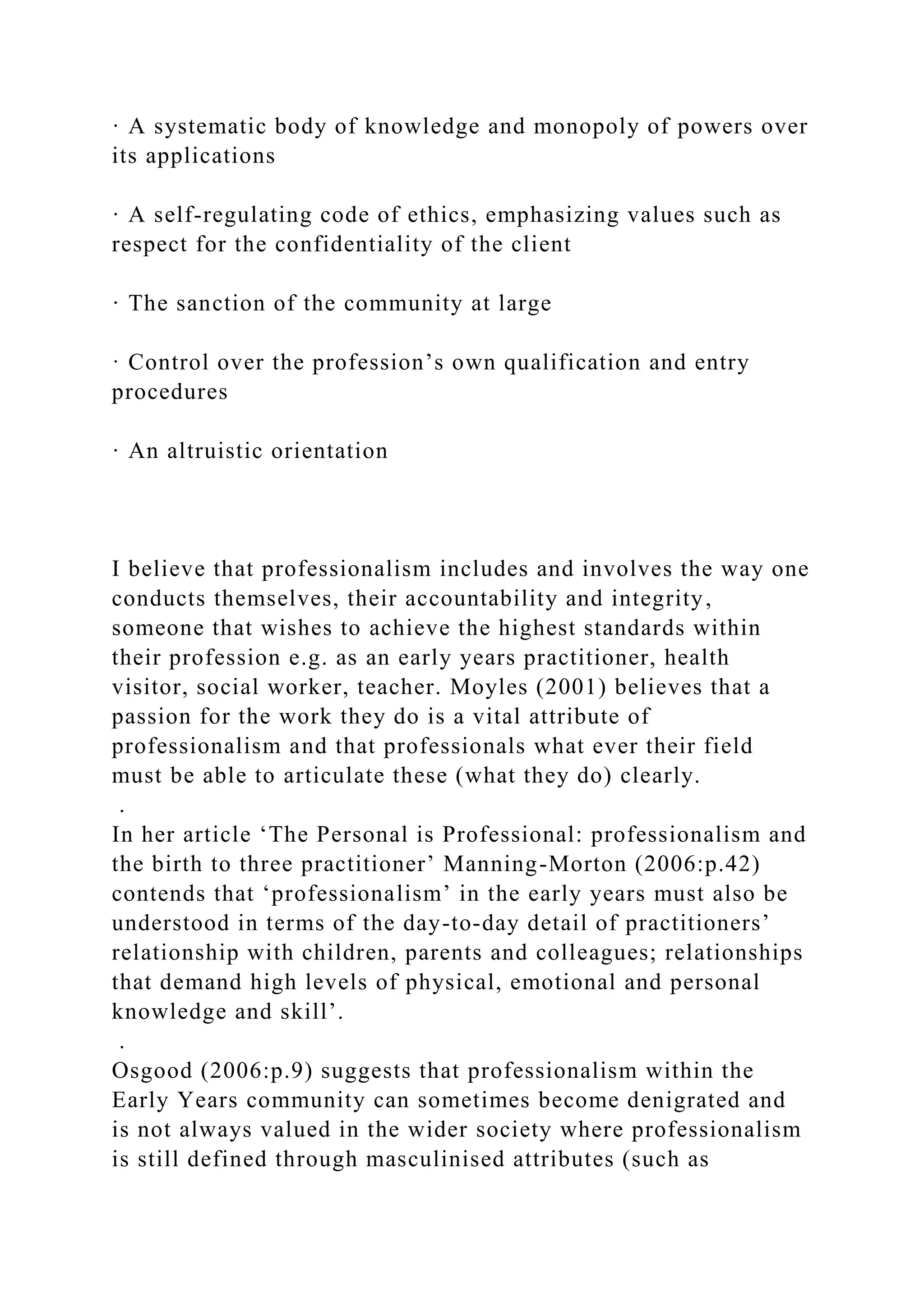 · A systematic body of knowledge and monopoly of powers over
its applications
· A self-regulating code of ethics, emphasizing values such as
respect for the confidentiality of the client
· The sanction of the community at large
· Control over the profession’s own qualification and entry
procedures
· An altruistic orientation
I believe that professionalism includes and involves the way one
conducts themselves, their accountability and integrity,
someone that wishes to achieve the highest standards within
their profession e.g. as an early years practitioner, health
visitor, social worker, teacher. Moyles (2001) believes that a
passion for the work they do is a vital attribute of
professionalism and that professionals what ever their field
must be able to articulate these (what they do) clearly.
.
In her article ‘The Personal is Professional: professionalism and
the birth to three practitioner’ Manning-Morton (2006:p.42)
contends that ‘professionalism’ in the early years must also be
understood in terms of the day-to-day detail of practitioners’
relationship with children, parents and colleagues; relationships
that demand high levels of physical, emotional and personal
knowledge and skill’.
.
Osgood (2006:p.9) suggests that professionalism within the
Early Years community can sometimes become denigrated and
is not always valued in the wider society where professionalism
is still defined through masculinised attributes (such as
 