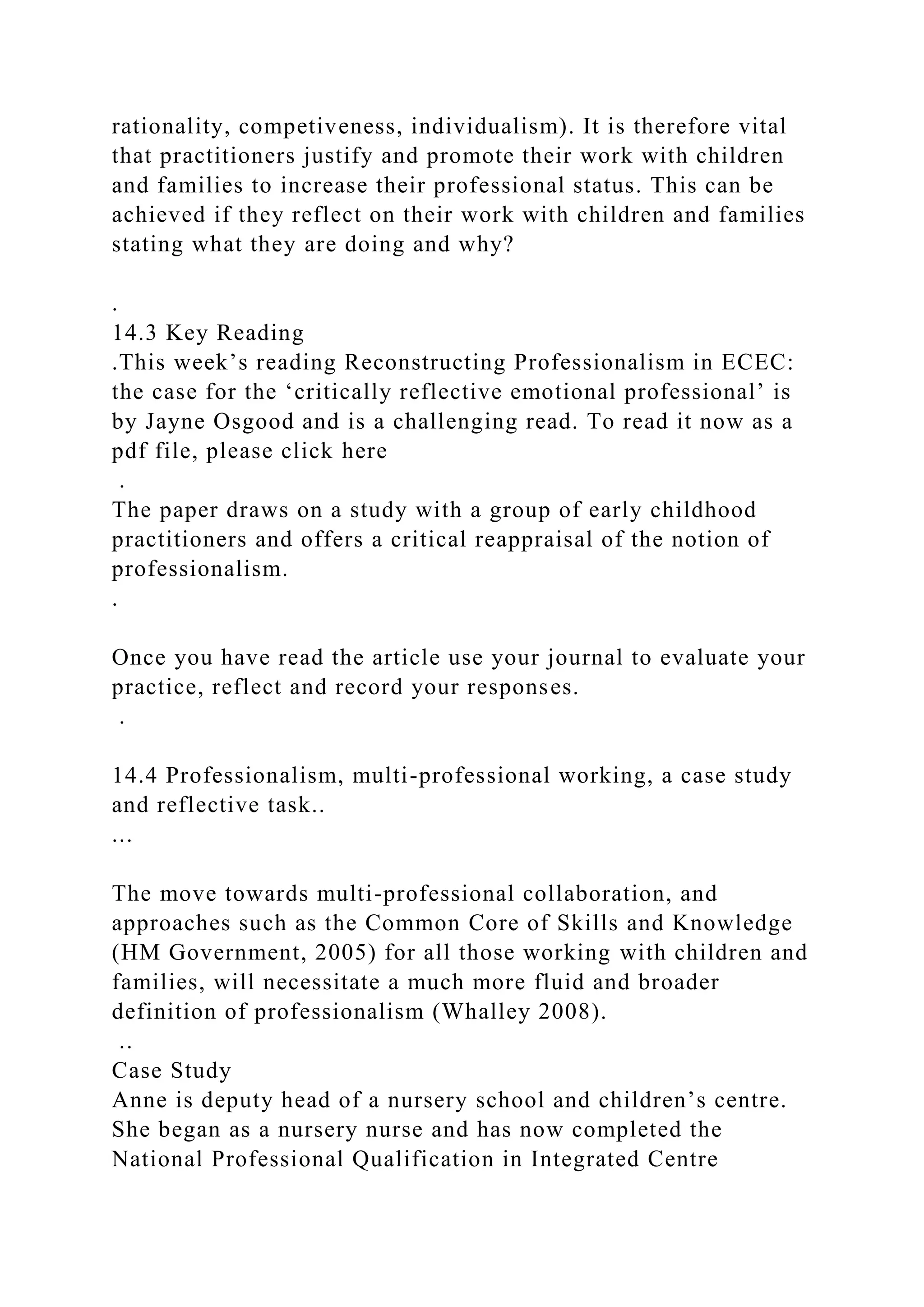 rationality, competiveness, individualism). It is therefore vital
that practitioners justify and promote their work with children
and families to increase their professional status. This can be
achieved if they reflect on their work with children and families
stating what they are doing and why?
.
14.3 Key Reading
.This week’s reading Reconstructing Professionalism in ECEC:
the case for the ‘critically reflective emotional professional’ is
by Jayne Osgood and is a challenging read. To read it now as a
pdf file, please click here
.
The paper draws on a study with a group of early childhood
practitioners and offers a critical reappraisal of the notion of
professionalism.
.
Once you have read the article use your journal to evaluate your
practice, reflect and record your responses.
.
14.4 Professionalism, multi-professional working, a case study
and reflective task..
...
The move towards multi-professional collaboration, and
approaches such as the Common Core of Skills and Knowledge
(HM Government, 2005) for all those working with children and
families, will necessitate a much more fluid and broader
definition of professionalism (Whalley 2008).
..
Case Study
Anne is deputy head of a nursery school and children’s centre.
She began as a nursery nurse and has now completed the
National Professional Qualification in Integrated Centre
 