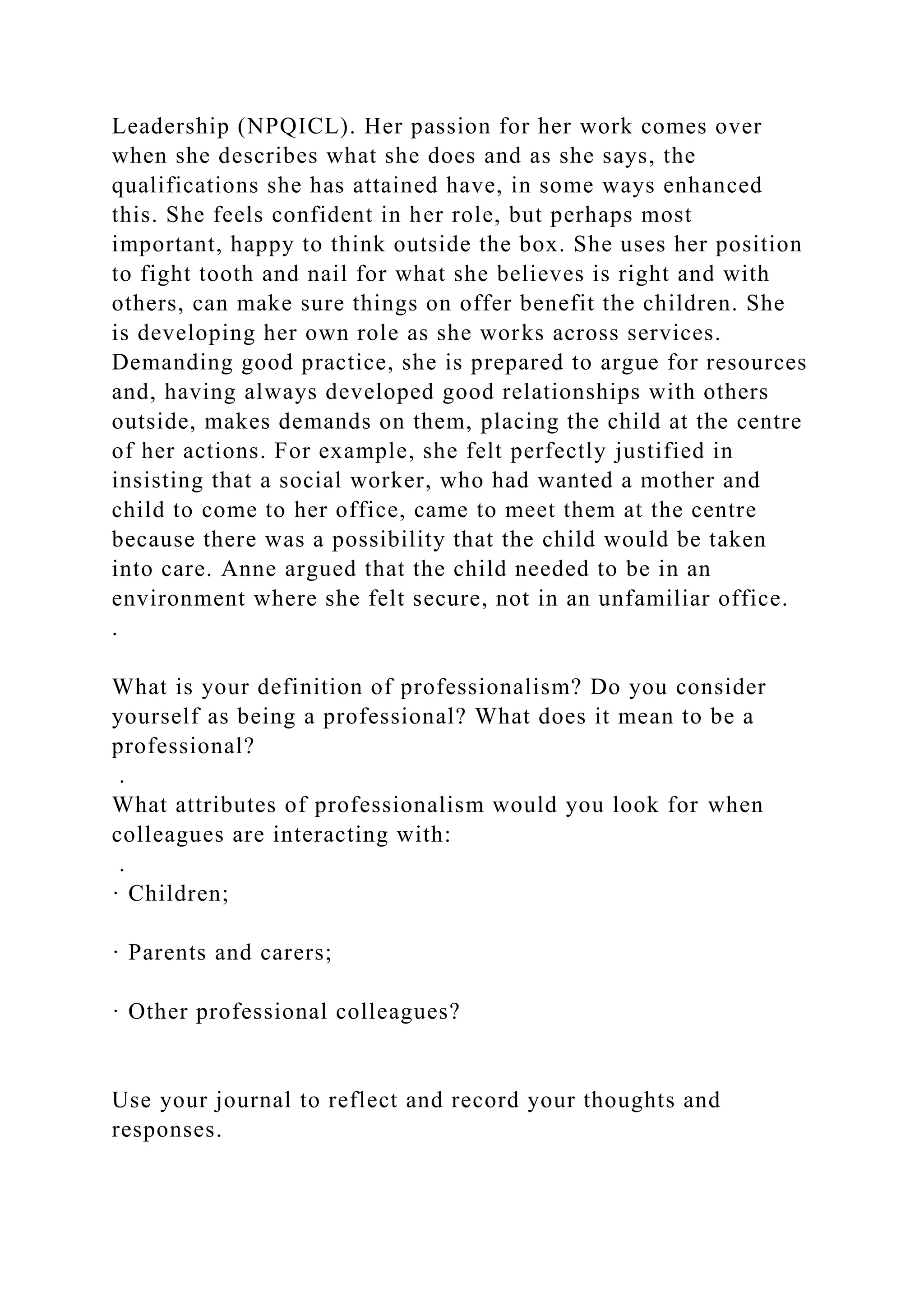 Leadership (NPQICL). Her passion for her work comes over
when she describes what she does and as she says, the
qualifications she has attained have, in some ways enhanced
this. She feels confident in her role, but perhaps most
important, happy to think outside the box. She uses her position
to fight tooth and nail for what she believes is right and with
others, can make sure things on offer benefit the children. She
is developing her own role as she works across services.
Demanding good practice, she is prepared to argue for resources
and, having always developed good relationships with others
outside, makes demands on them, placing the child at the centre
of her actions. For example, she felt perfectly justified in
insisting that a social worker, who had wanted a mother and
child to come to her office, came to meet them at the centre
because there was a possibility that the child would be taken
into care. Anne argued that the child needed to be in an
environment where she felt secure, not in an unfamiliar office.
.
What is your definition of professionalism? Do you consider
yourself as being a professional? What does it mean to be a
professional?
.
What attributes of professionalism would you look for when
colleagues are interacting with:
.
· Children;
· Parents and carers;
· Other professional colleagues?
Use your journal to reflect and record your thoughts and
responses.
 