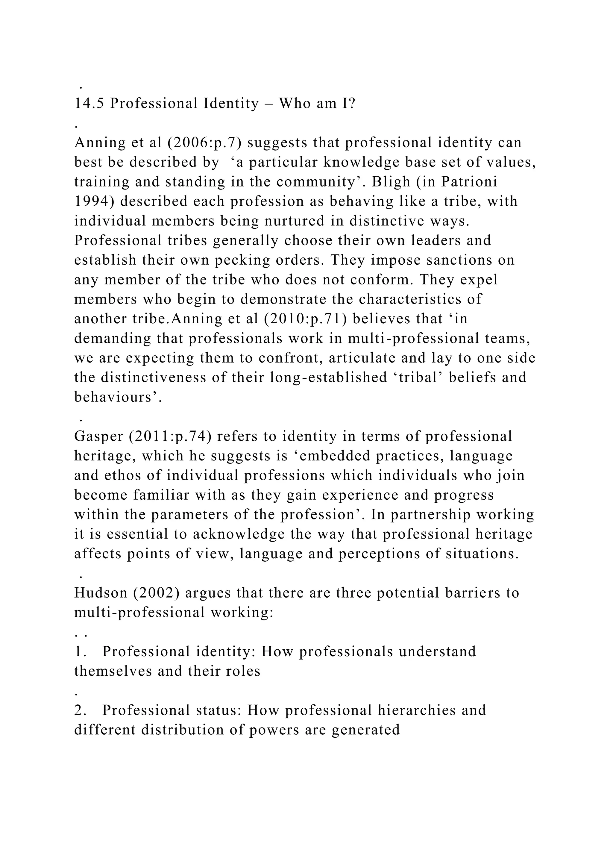 .
14.5 Professional Identity – Who am I?
.
Anning et al (2006:p.7) suggests that professional identity can
best be described by ‘a particular knowledge base set of values,
training and standing in the community’. Bligh (in Patrioni
1994) described each profession as behaving like a tribe, with
individual members being nurtured in distinctive ways.
Professional tribes generally choose their own leaders and
establish their own pecking orders. They impose sanctions on
any member of the tribe who does not conform. They expel
members who begin to demonstrate the characteristics of
another tribe.Anning et al (2010:p.71) believes that ‘in
demanding that professionals work in multi-professional teams,
we are expecting them to confront, articulate and lay to one side
the distinctiveness of their long-established ‘tribal’ beliefs and
behaviours’.
.
Gasper (2011:p.74) refers to identity in terms of professional
heritage, which he suggests is ‘embedded practices, language
and ethos of individual professions which individuals who join
become familiar with as they gain experience and progress
within the parameters of the profession’. In partnership working
it is essential to acknowledge the way that professional heritage
affects points of view, language and perceptions of situations.
.
Hudson (2002) argues that there are three potential barriers to
multi-professional working:
. .
1. Professional identity: How professionals understand
themselves and their roles
.
2. Professional status: How professional hierarchies and
different distribution of powers are generated
 