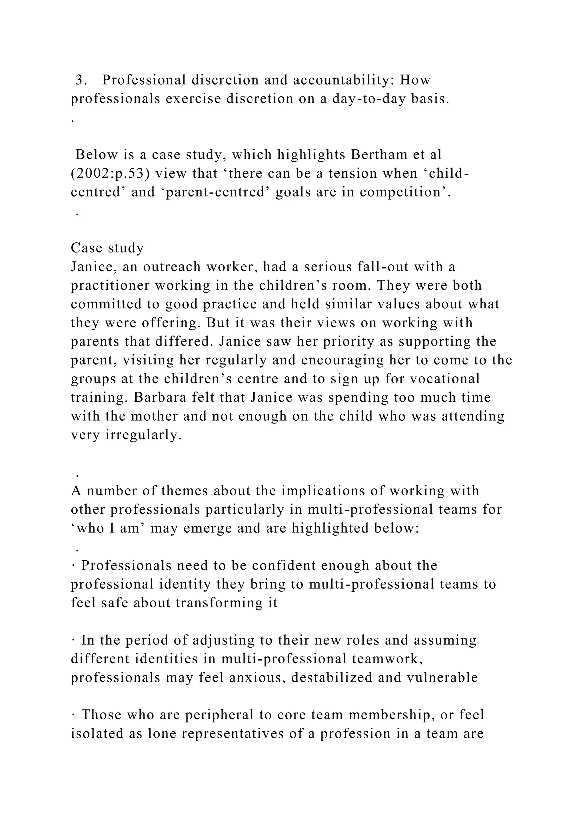 3. Professional discretion and accountability: How
professionals exercise discretion on a day-to-day basis.
.
Below is a case study, which highlights Bertham et al
(2002:p.53) view that ‘there can be a tension when ‘child-
centred’ and ‘parent-centred’ goals are in competition’.
.
Case study
Janice, an outreach worker, had a serious fall-out with a
practitioner working in the children’s room. They were both
committed to good practice and held similar values about what
they were offering. But it was their views on working with
parents that differed. Janice saw her priority as supporting the
parent, visiting her regularly and encouraging her to come to the
groups at the children’s centre and to sign up for vocational
training. Barbara felt that Janice was spending too much time
with the mother and not enough on the child who was attending
very irregularly.
.
A number of themes about the implications of working with
other professionals particularly in multi-professional teams for
‘who I am’ may emerge and are highlighted below:
.
· Professionals need to be confident enough about the
professional identity they bring to multi-professional teams to
feel safe about transforming it
· In the period of adjusting to their new roles and assuming
different identities in multi-professional teamwork,
professionals may feel anxious, destabilized and vulnerable
· Those who are peripheral to core team membership, or feel
isolated as lone representatives of a profession in a team are
 