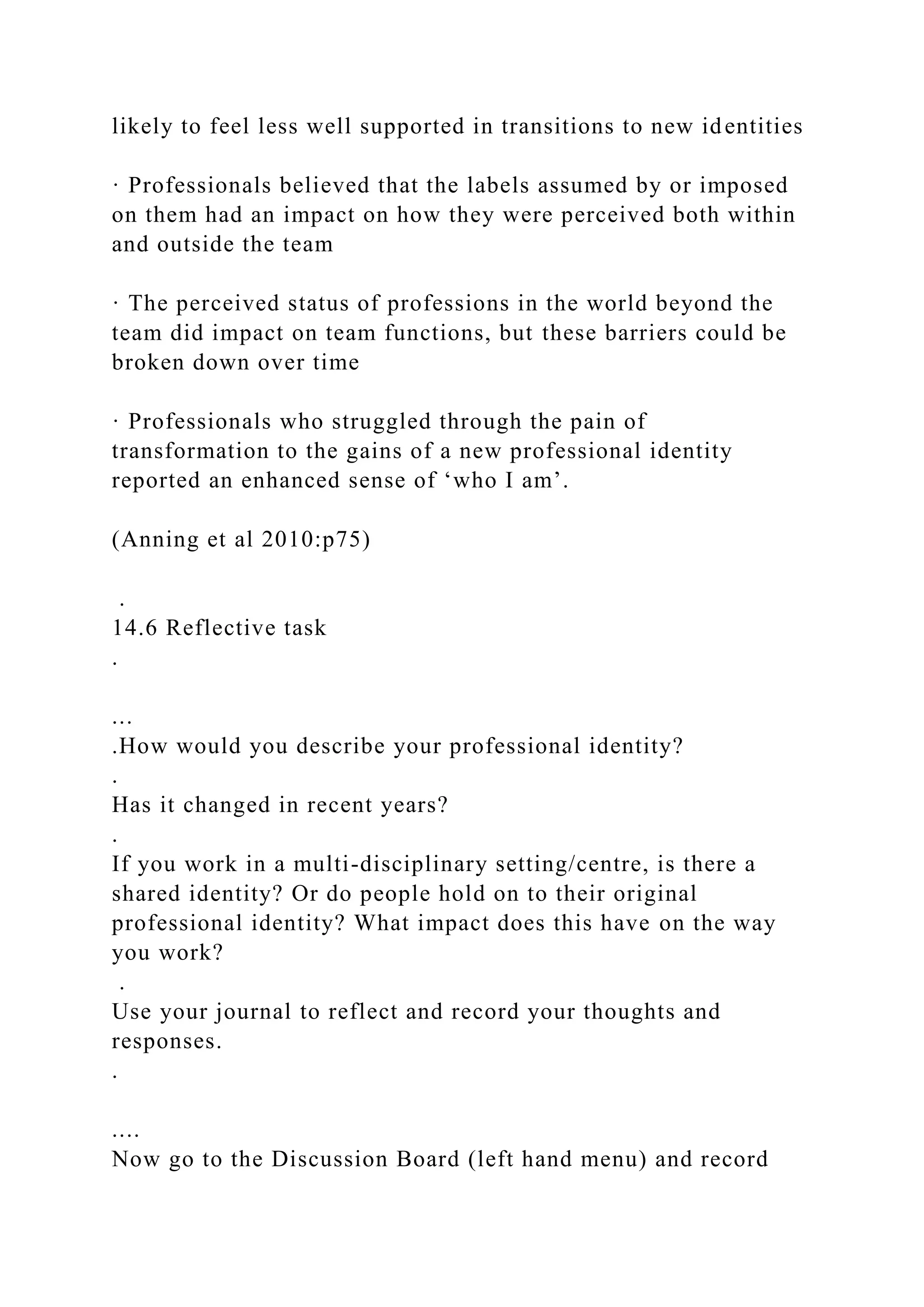 likely to feel less well supported in transitions to new identities
· Professionals believed that the labels assumed by or imposed
on them had an impact on how they were perceived both within
and outside the team
· The perceived status of professions in the world beyond the
team did impact on team functions, but these barriers could be
broken down over time
· Professionals who struggled through the pain of
transformation to the gains of a new professional identity
reported an enhanced sense of ‘who I am’.
(Anning et al 2010:p75)
.
14.6 Reflective task
.
...
.How would you describe your professional identity?
.
Has it changed in recent years?
.
If you work in a multi-disciplinary setting/centre, is there a
shared identity? Or do people hold on to their original
professional identity? What impact does this have on the way
you work?
.
Use your journal to reflect and record your thoughts and
responses.
.
....
Now go to the Discussion Board (left hand menu) and record
 
