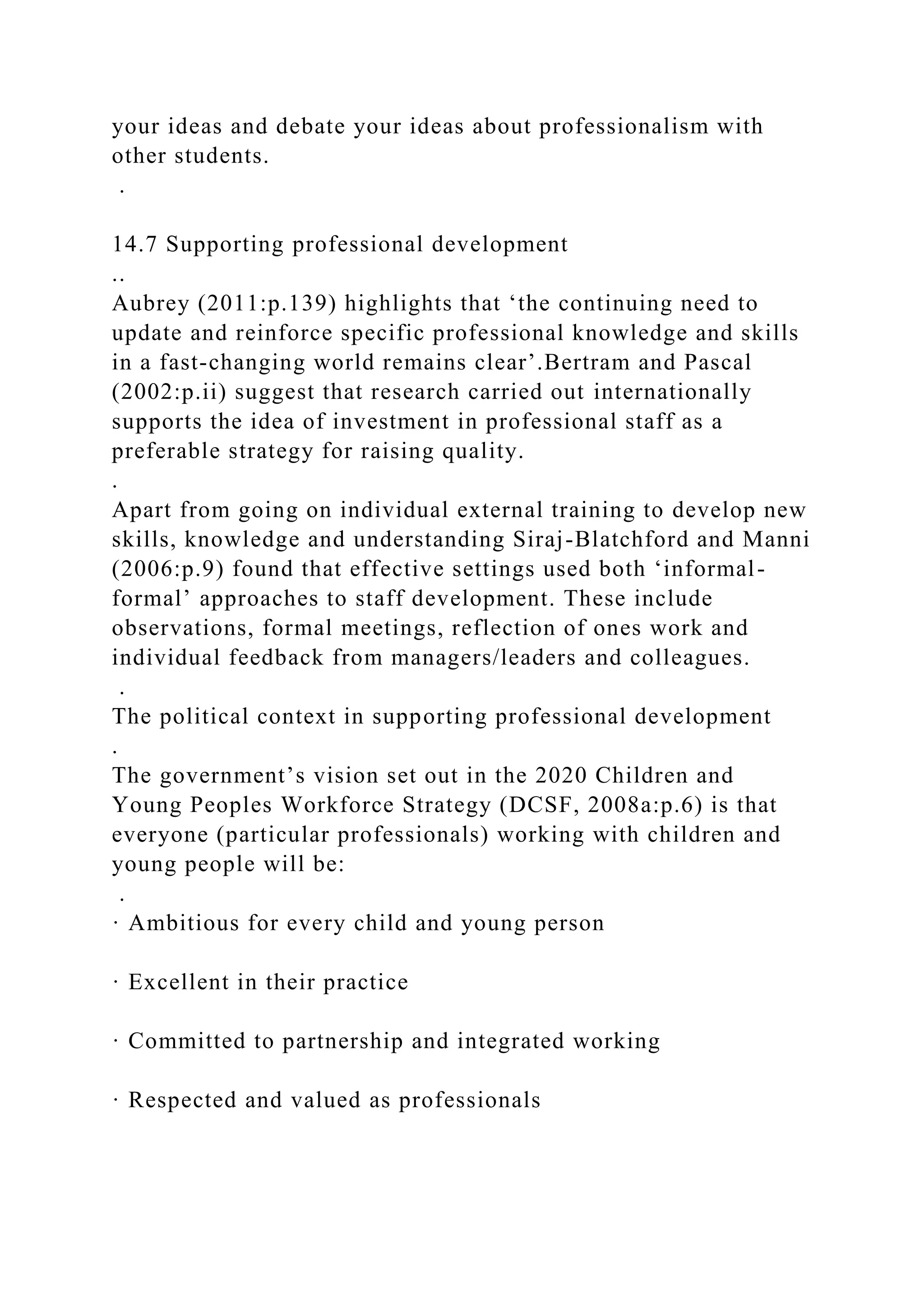 your ideas and debate your ideas about professionalism with
other students.
.
14.7 Supporting professional development
..
Aubrey (2011:p.139) highlights that ‘the continuing need to
update and reinforce specific professional knowledge and skills
in a fast-changing world remains clear’.Bertram and Pascal
(2002:p.ii) suggest that research carried out internationally
supports the idea of investment in professional staff as a
preferable strategy for raising quality.
.
Apart from going on individual external training to develop new
skills, knowledge and understanding Siraj-Blatchford and Manni
(2006:p.9) found that effective settings used both ‘informal-
formal’ approaches to staff development. These include
observations, formal meetings, reflection of ones work and
individual feedback from managers/leaders and colleagues.
.
The political context in supporting professional development
.
The government’s vision set out in the 2020 Children and
Young Peoples Workforce Strategy (DCSF, 2008a:p.6) is that
everyone (particular professionals) working with children and
young people will be:
.
· Ambitious for every child and young person
· Excellent in their practice
· Committed to partnership and integrated working
· Respected and valued as professionals
 