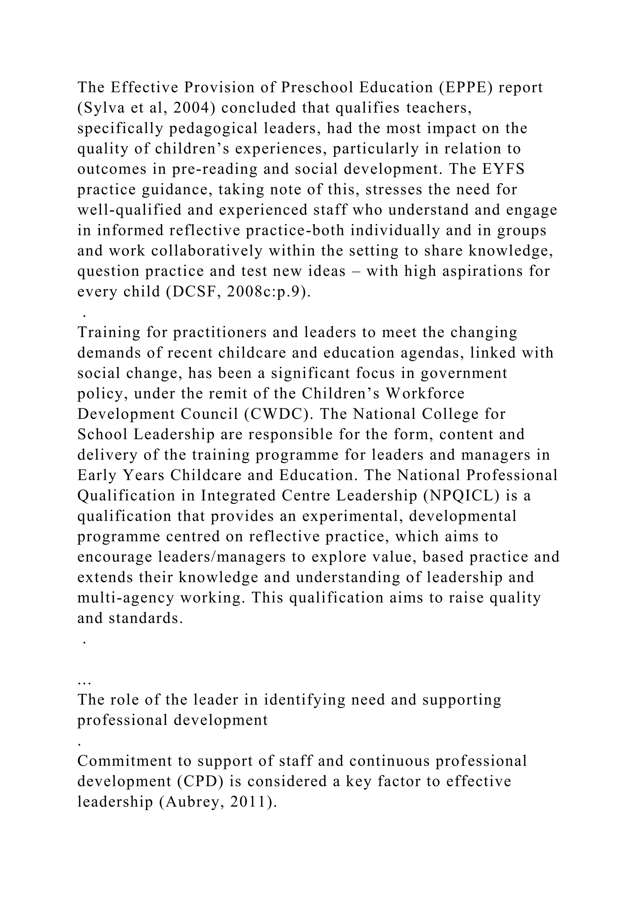 The Effective Provision of Preschool Education (EPPE) report
(Sylva et al, 2004) concluded that qualifies teachers,
specifically pedagogical leaders, had the most impact on the
quality of children’s experiences, particularly in relation to
outcomes in pre-reading and social development. The EYFS
practice guidance, taking note of this, stresses the need for
well-qualified and experienced staff who understand and engage
in informed reflective practice-both individually and in groups
and work collaboratively within the setting to share knowledge,
question practice and test new ideas – with high aspirations for
every child (DCSF, 2008c:p.9).
.
Training for practitioners and leaders to meet the changing
demands of recent childcare and education agendas, linked with
social change, has been a significant focus in government
policy, under the remit of the Children’s Workforce
Development Council (CWDC). The National College for
School Leadership are responsible for the form, content and
delivery of the training programme for leaders and managers in
Early Years Childcare and Education. The National Professional
Qualification in Integrated Centre Leadership (NPQICL) is a
qualification that provides an experimental, developmental
programme centred on reflective practice, which aims to
encourage leaders/managers to explore value, based practice and
extends their knowledge and understanding of leadership and
multi-agency working. This qualification aims to raise quality
and standards.
.
...
The role of the leader in identifying need and supporting
professional development
.
Commitment to support of staff and continuous professional
development (CPD) is considered a key factor to effective
leadership (Aubrey, 2011).
 