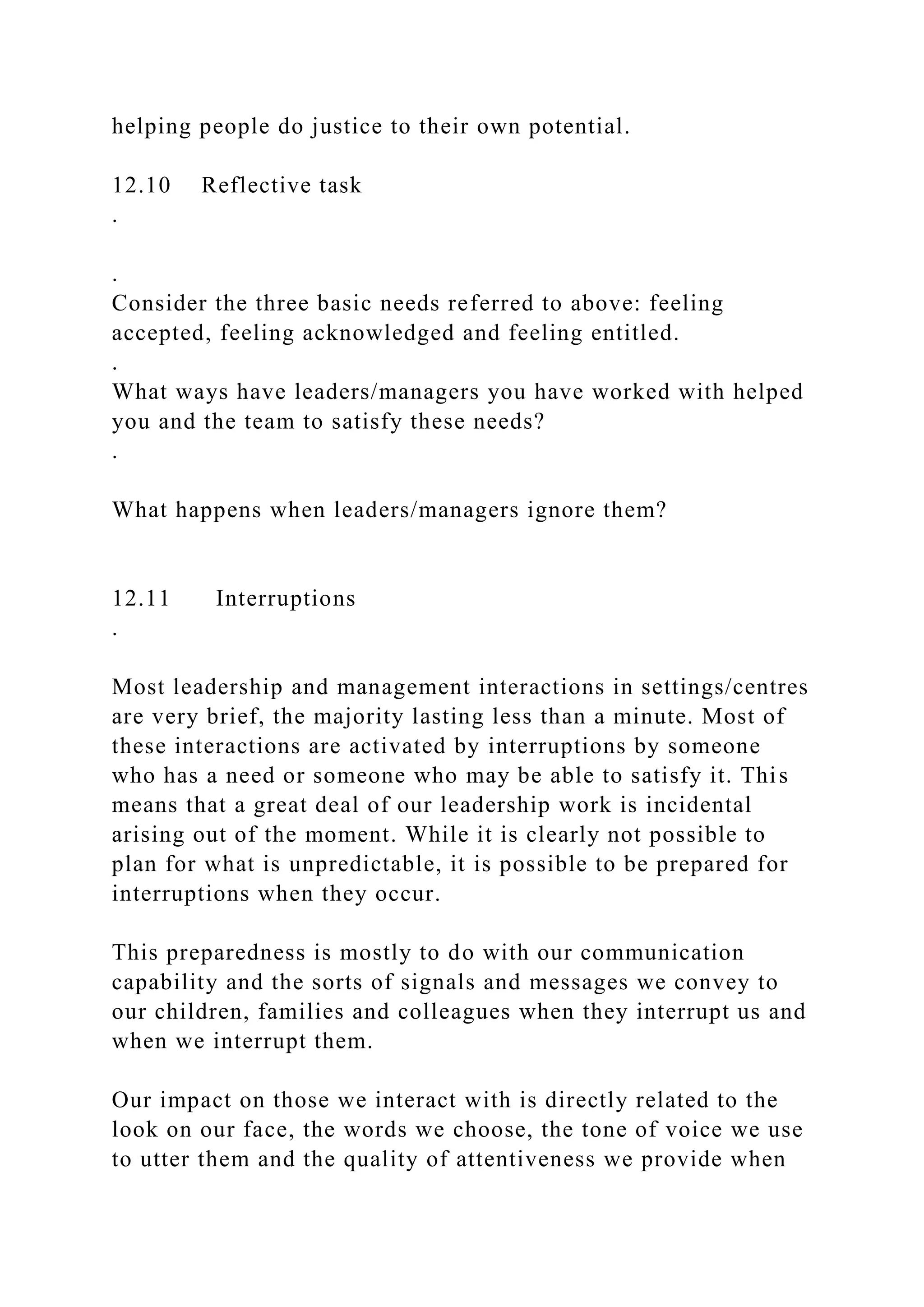 helping people do justice to their own potential.
12.10 Reflective task
.
.
Consider the three basic needs referred to above: feeling
accepted, feeling acknowledged and feeling entitled.
.
What ways have leaders/managers you have worked with helped
you and the team to satisfy these needs?
.
What happens when leaders/managers ignore them?
12.11 Interruptions
.
Most leadership and management interactions in settings/centres
are very brief, the majority lasting less than a minute. Most of
these interactions are activated by interruptions by someone
who has a need or someone who may be able to satisfy it. This
means that a great deal of our leadership work is incidental
arising out of the moment. While it is clearly not possible to
plan for what is unpredictable, it is possible to be prepared for
interruptions when they occur.
This preparedness is mostly to do with our communication
capability and the sorts of signals and messages we convey to
our children, families and colleagues when they interrupt us and
when we interrupt them.
Our impact on those we interact with is directly related to the
look on our face, the words we choose, the tone of voice we use
to utter them and the quality of attentiveness we provide when
 