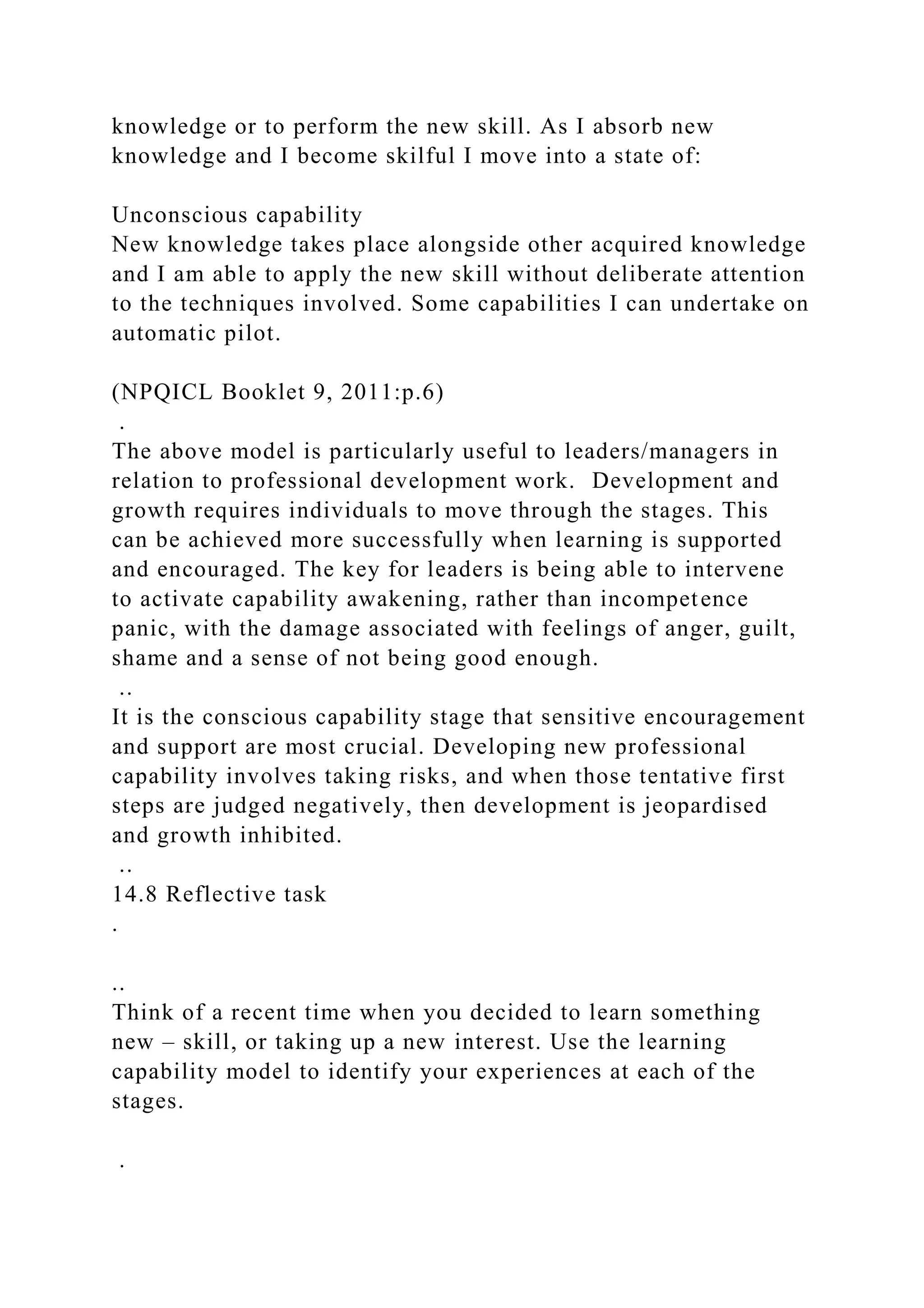 knowledge or to perform the new skill. As I absorb new
knowledge and I become skilful I move into a state of:
Unconscious capability
New knowledge takes place alongside other acquired knowledge
and I am able to apply the new skill without deliberate attention
to the techniques involved. Some capabilities I can undertake on
automatic pilot.
(NPQICL Booklet 9, 2011:p.6)
.
The above model is particularly useful to leaders/managers in
relation to professional development work. Development and
growth requires individuals to move through the stages. This
can be achieved more successfully when learning is supported
and encouraged. The key for leaders is being able to intervene
to activate capability awakening, rather than incompetence
panic, with the damage associated with feelings of anger, guilt,
shame and a sense of not being good enough.
..
It is the conscious capability stage that sensitive encouragement
and support are most crucial. Developing new professional
capability involves taking risks, and when those tentative first
steps are judged negatively, then development is jeopardised
and growth inhibited.
..
14.8 Reflective task
.
..
Think of a recent time when you decided to learn something
new – skill, or taking up a new interest. Use the learning
capability model to identify your experiences at each of the
stages.
.
 