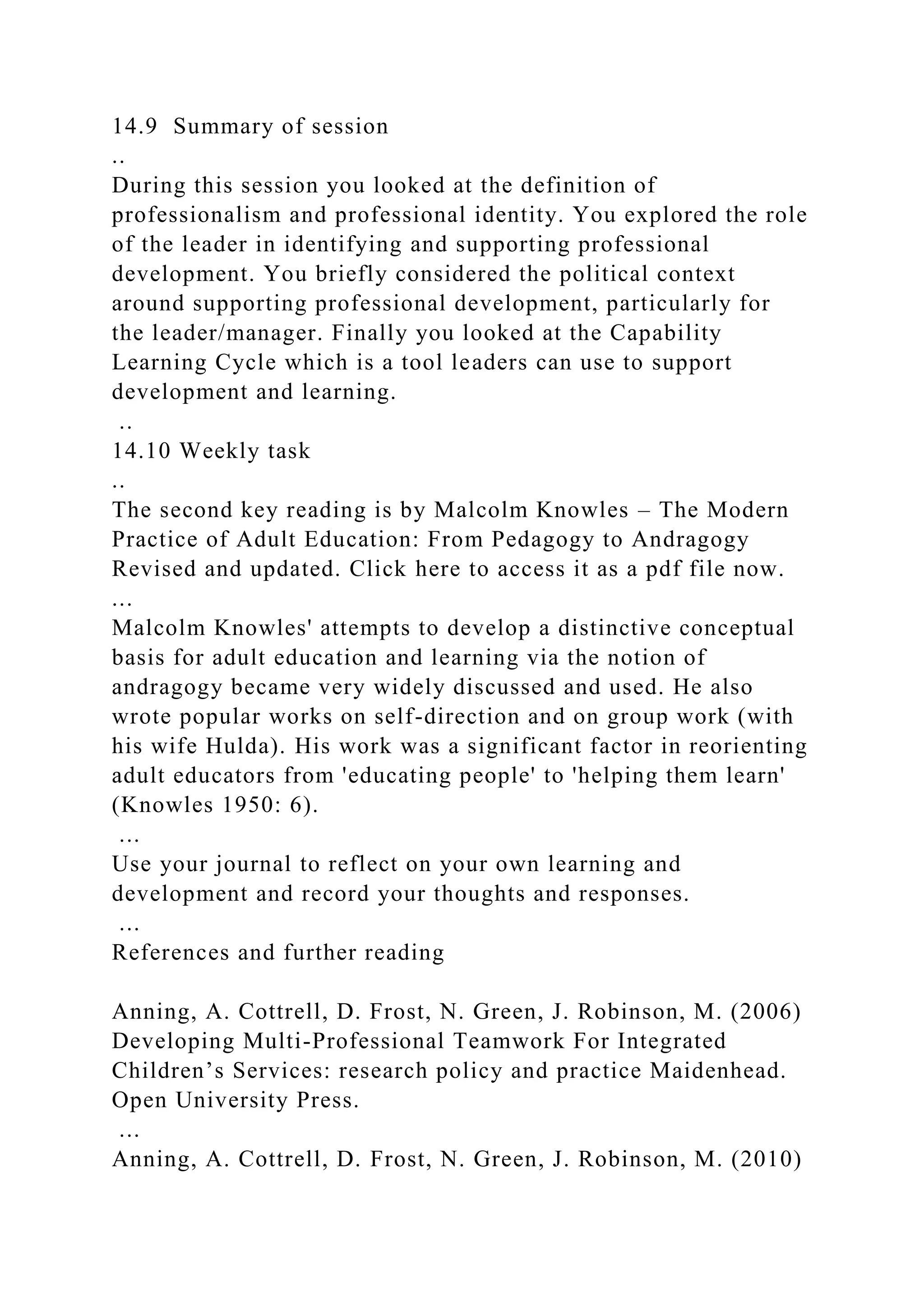 14.9 Summary of session
..
During this session you looked at the definition of
professionalism and professional identity. You explored the role
of the leader in identifying and supporting professional
development. You briefly considered the political context
around supporting professional development, particularly for
the leader/manager. Finally you looked at the Capability
Learning Cycle which is a tool leaders can use to support
development and learning.
..
14.10 Weekly task
..
The second key reading is by Malcolm Knowles – The Modern
Practice of Adult Education: From Pedagogy to Andragogy
Revised and updated. Click here to access it as a pdf file now.
...
Malcolm Knowles' attempts to develop a distinctive conceptual
basis for adult education and learning via the notion of
andragogy became very widely discussed and used. He also
wrote popular works on self-direction and on group work (with
his wife Hulda). His work was a significant factor in reorienting
adult educators from 'educating people' to 'helping them learn'
(Knowles 1950: 6).
...
Use your journal to reflect on your own learning and
development and record your thoughts and responses.
...
References and further reading
Anning, A. Cottrell, D. Frost, N. Green, J. Robinson, M. (2006)
Developing Multi-Professional Teamwork For Integrated
Children’s Services: research policy and practice Maidenhead.
Open University Press.
...
Anning, A. Cottrell, D. Frost, N. Green, J. Robinson, M. (2010)
 