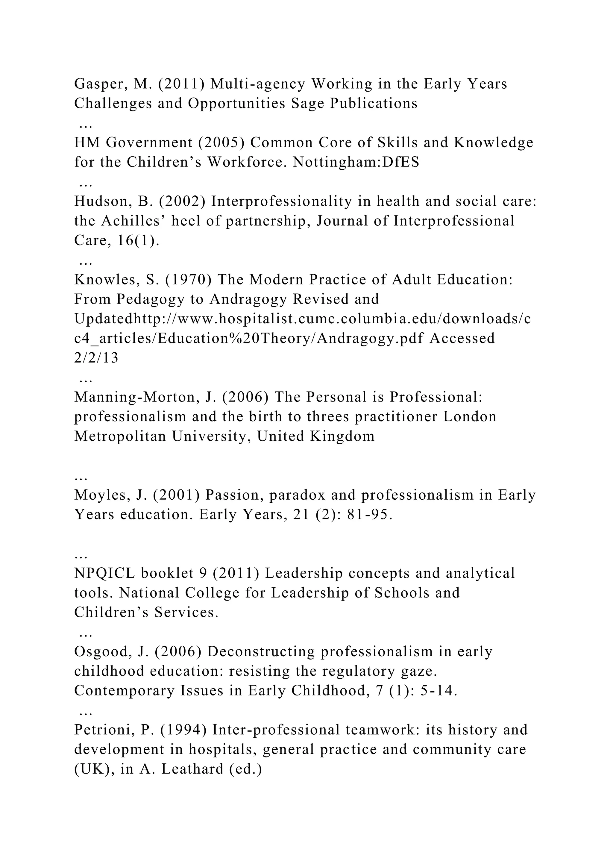 Gasper, M. (2011) Multi-agency Working in the Early Years
Challenges and Opportunities Sage Publications
...
HM Government (2005) Common Core of Skills and Knowledge
for the Children’s Workforce. Nottingham:DfES
...
Hudson, B. (2002) Interprofessionality in health and social care:
the Achilles’ heel of partnership, Journal of Interprofessional
Care, 16(1).
...
Knowles, S. (1970) The Modern Practice of Adult Education:
From Pedagogy to Andragogy Revised and
Updatedhttp://www.hospitalist.cumc.columbia.edu/downloads/c
c4_articles/Education%20Theory/Andragogy.pdf Accessed
2/2/13
...
Manning-Morton, J. (2006) The Personal is Professional:
professionalism and the birth to threes practitioner London
Metropolitan University, United Kingdom
...
Moyles, J. (2001) Passion, paradox and professionalism in Early
Years education. Early Years, 21 (2): 81-95.
...
NPQICL booklet 9 (2011) Leadership concepts and analytical
tools. National College for Leadership of Schools and
Children’s Services.
...
Osgood, J. (2006) Deconstructing professionalism in early
childhood education: resisting the regulatory gaze.
Contemporary Issues in Early Childhood, 7 (1): 5-14.
...
Petrioni, P. (1994) Inter-professional teamwork: its history and
development in hospitals, general practice and community care
(UK), in A. Leathard (ed.)
 