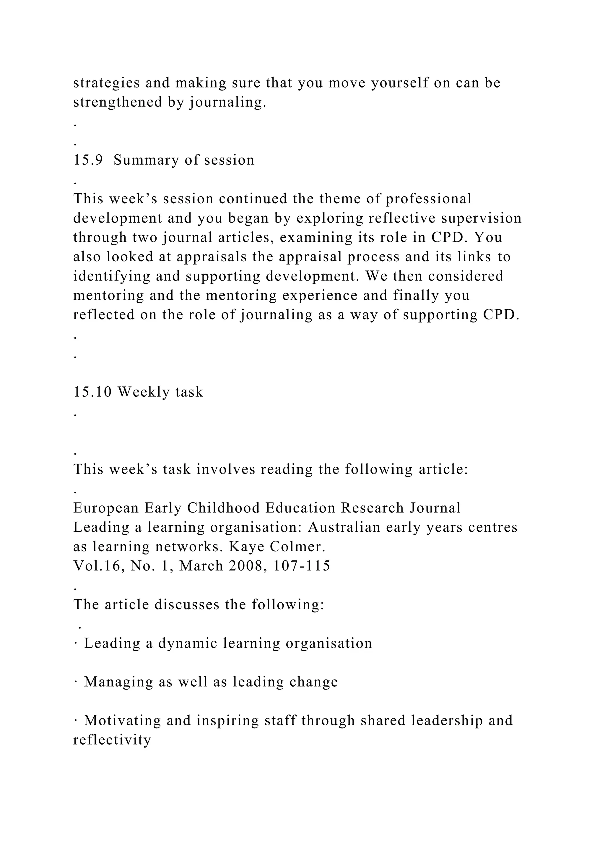 strategies and making sure that you move yourself on can be
strengthened by journaling.
.
.
15.9 Summary of session
.
This week’s session continued the theme of professional
development and you began by exploring reflective supervision
through two journal articles, examining its role in CPD. You
also looked at appraisals the appraisal process and its links to
identifying and supporting development. We then considered
mentoring and the mentoring experience and finally you
reflected on the role of journaling as a way of supporting CPD.
.
.
15.10 Weekly task
.
.
This week’s task involves reading the following article:
.
European Early Childhood Education Research Journal
Leading a learning organisation: Australian early years centres
as learning networks. Kaye Colmer.
Vol.16, No. 1, March 2008, 107-115
.
The article discusses the following:
.
· Leading a dynamic learning organisation
· Managing as well as leading change
· Motivating and inspiring staff through shared leadership and
reflectivity
 