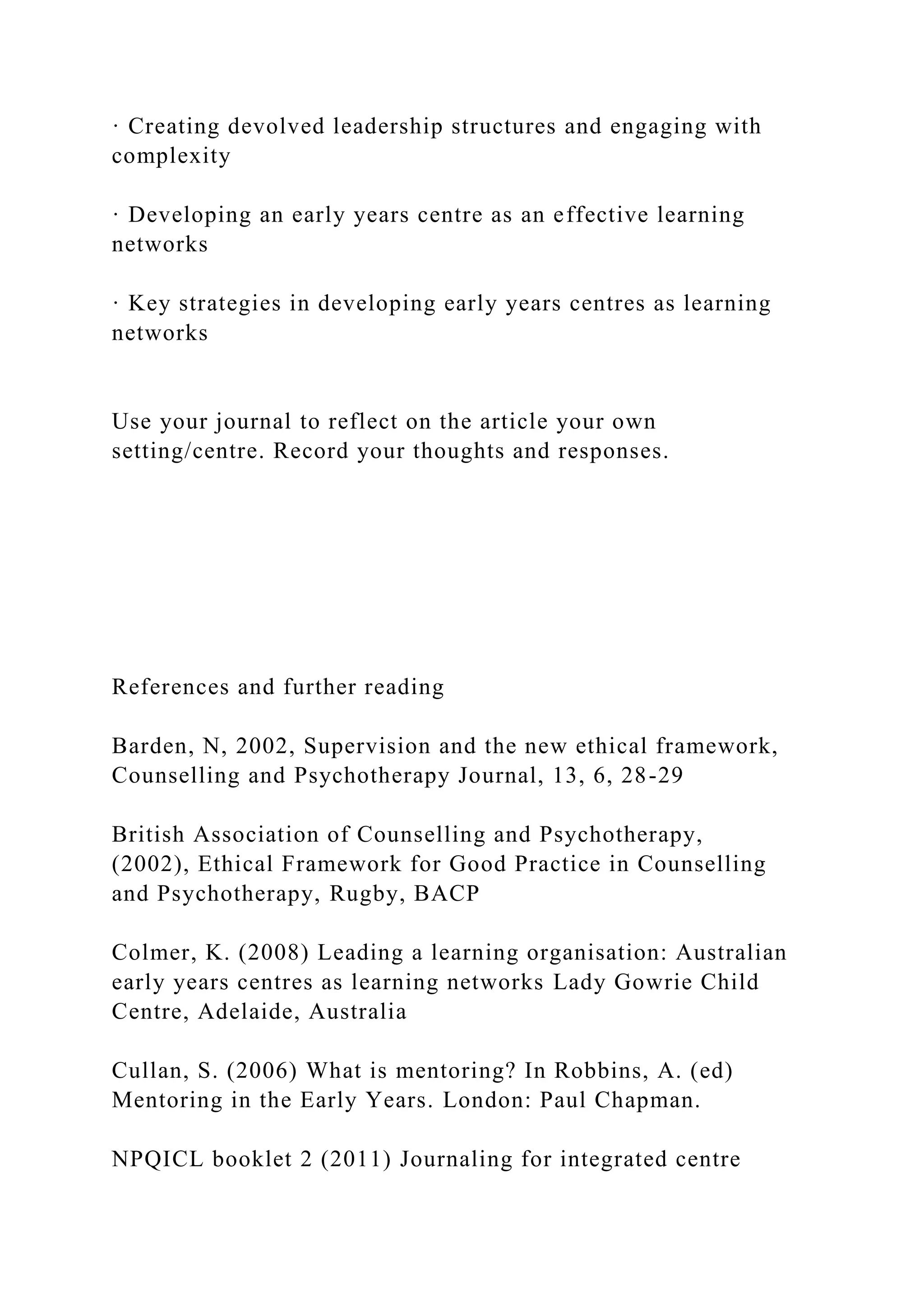 · Creating devolved leadership structures and engaging with
complexity
· Developing an early years centre as an effective learning
networks
· Key strategies in developing early years centres as learning
networks
Use your journal to reflect on the article your own
setting/centre. Record your thoughts and responses.
References and further reading
Barden, N, 2002, Supervision and the new ethical framework,
Counselling and Psychotherapy Journal, 13, 6, 28-29
British Association of Counselling and Psychotherapy,
(2002), Ethical Framework for Good Practice in Counselling
and Psychotherapy, Rugby, BACP
Colmer, K. (2008) Leading a learning organisation: Australian
early years centres as learning networks Lady Gowrie Child
Centre, Adelaide, Australia
Cullan, S. (2006) What is mentoring? In Robbins, A. (ed)
Mentoring in the Early Years. London: Paul Chapman.
NPQICL booklet 2 (2011) Journaling for integrated centre
 