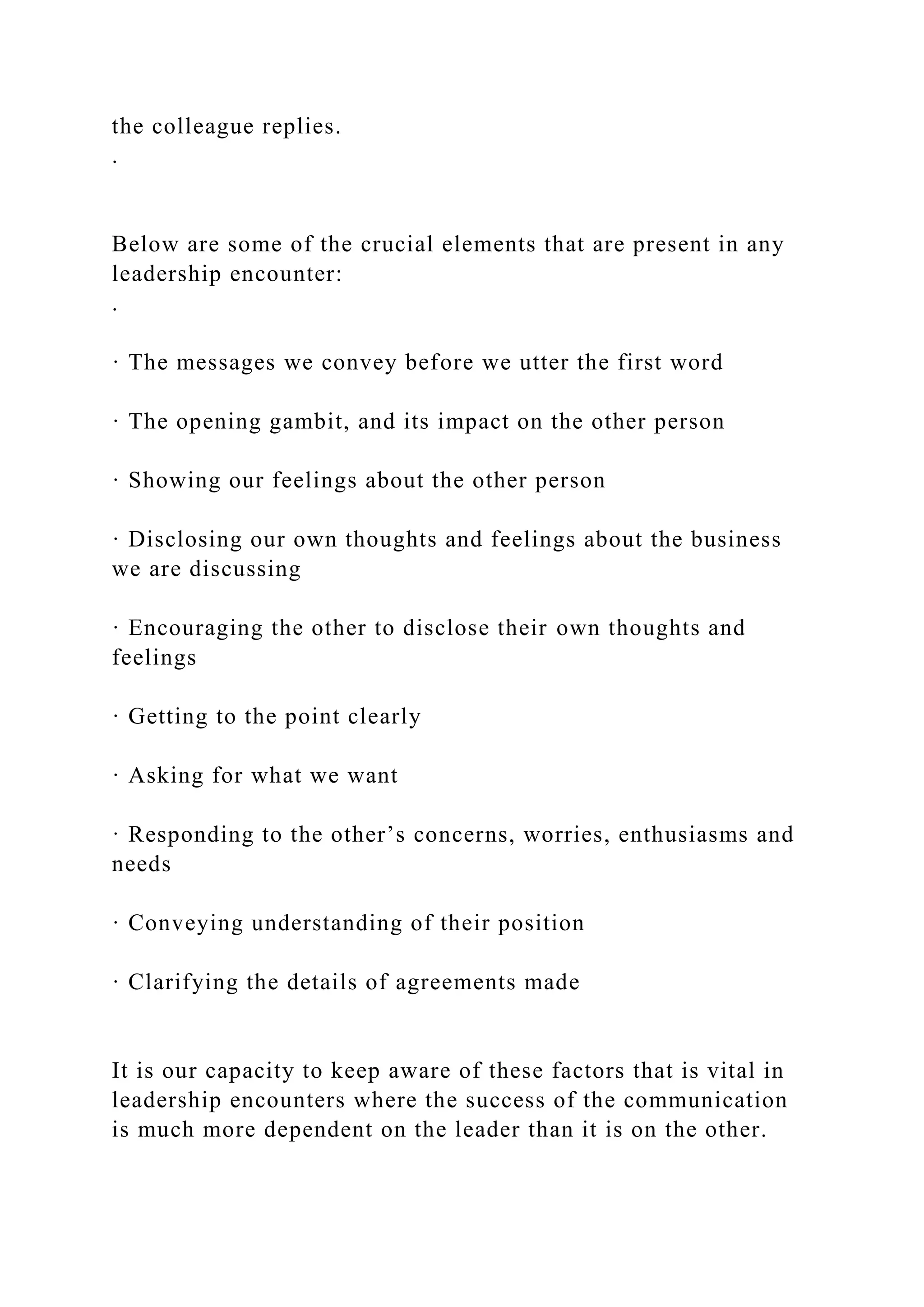 the colleague replies.
.
Below are some of the crucial elements that are present in any
leadership encounter:
.
· The messages we convey before we utter the first word
· The opening gambit, and its impact on the other person
· Showing our feelings about the other person
· Disclosing our own thoughts and feelings about the business
we are discussing
· Encouraging the other to disclose their own thoughts and
feelings
· Getting to the point clearly
· Asking for what we want
· Responding to the other’s concerns, worries, enthusiasms and
needs
· Conveying understanding of their position
· Clarifying the details of agreements made
It is our capacity to keep aware of these factors that is vital in
leadership encounters where the success of the communication
is much more dependent on the leader than it is on the other.
 