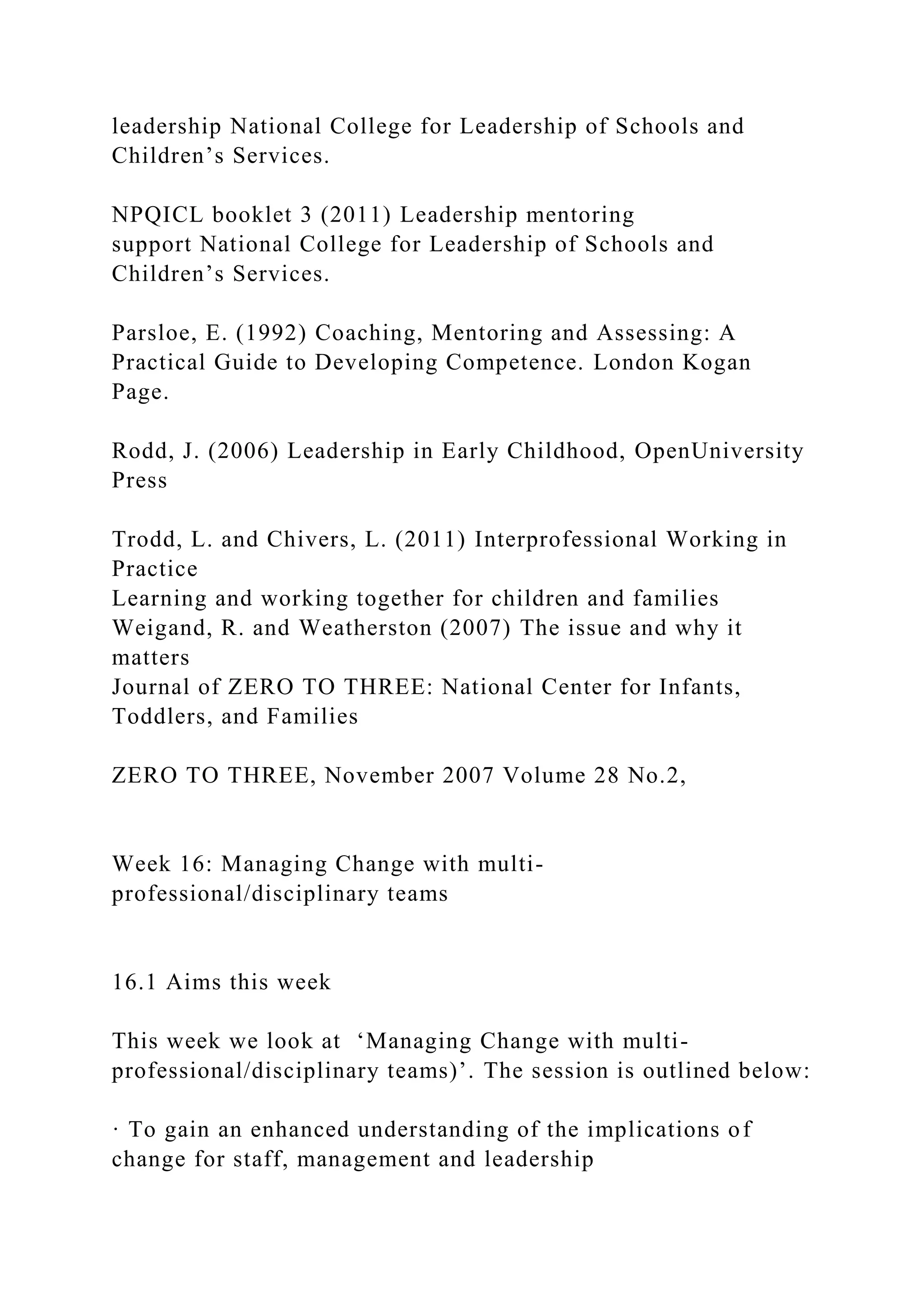 leadership National College for Leadership of Schools and
Children’s Services.
NPQICL booklet 3 (2011) Leadership mentoring
support National College for Leadership of Schools and
Children’s Services.
Parsloe, E. (1992) Coaching, Mentoring and Assessing: A
Practical Guide to Developing Competence. London Kogan
Page.
Rodd, J. (2006) Leadership in Early Childhood, OpenUniversity
Press
Trodd, L. and Chivers, L. (2011) Interprofessional Working in
Practice
Learning and working together for children and families
Weigand, R. and Weatherston (2007) The issue and why it
matters
Journal of ZERO TO THREE: National Center for Infants,
Toddlers, and Families
ZERO TO THREE, November 2007 Volume 28 No.2,
Week 16: Managing Change with multi-
professional/disciplinary teams
16.1 Aims this week
This week we look at ‘Managing Change with multi-
professional/disciplinary teams)’. The session is outlined below:
· To gain an enhanced understanding of the implications of
change for staff, management and leadership
 