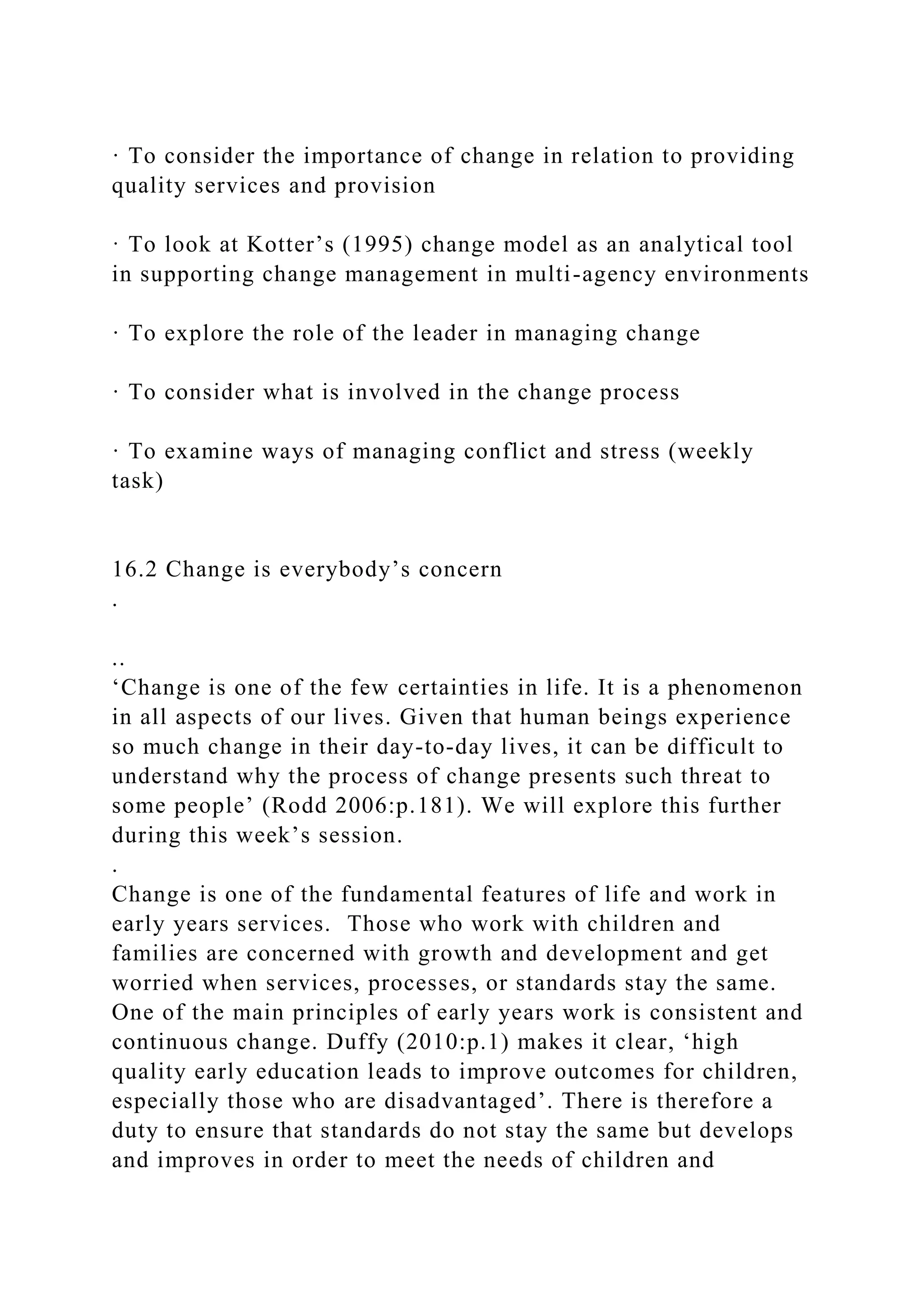 · To consider the importance of change in relation to providing
quality services and provision
· To look at Kotter’s (1995) change model as an analytical tool
in supporting change management in multi-agency environments
· To explore the role of the leader in managing change
· To consider what is involved in the change process
· To examine ways of managing conflict and stress (weekly
task)
16.2 Change is everybody’s concern
.
..
‘Change is one of the few certainties in life. It is a phenomenon
in all aspects of our lives. Given that human beings experience
so much change in their day-to-day lives, it can be difficult to
understand why the process of change presents such threat to
some people’ (Rodd 2006:p.181). We will explore this further
during this week’s session.
.
Change is one of the fundamental features of life and work in
early years services. Those who work with children and
families are concerned with growth and development and get
worried when services, processes, or standards stay the same.
One of the main principles of early years work is consistent and
continuous change. Duffy (2010:p.1) makes it clear, ‘high
quality early education leads to improve outcomes for children,
especially those who are disadvantaged’. There is therefore a
duty to ensure that standards do not stay the same but develops
and improves in order to meet the needs of children and
 