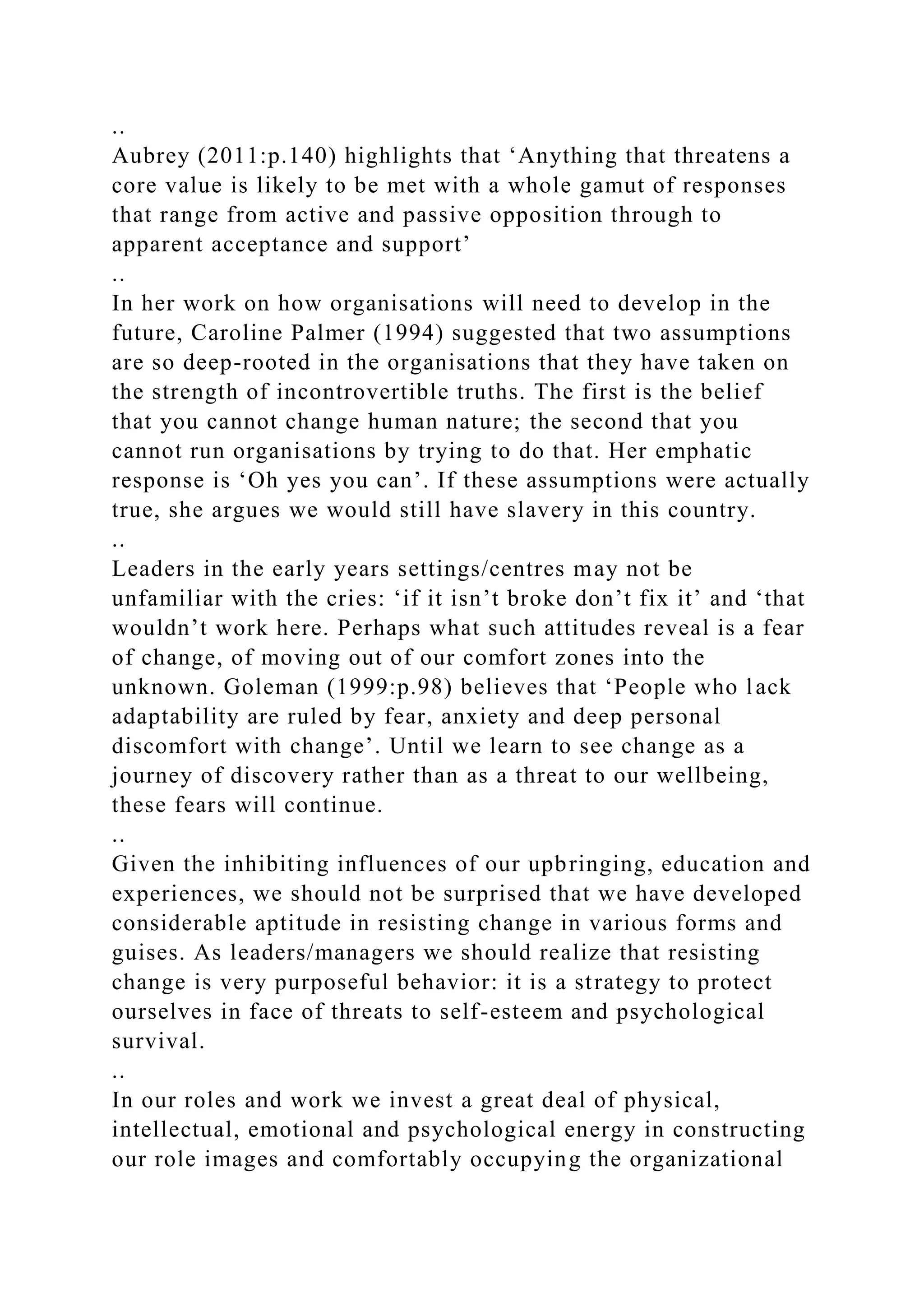 ..
Aubrey (2011:p.140) highlights that ‘Anything that threatens a
core value is likely to be met with a whole gamut of responses
that range from active and passive opposition through to
apparent acceptance and support’
..
In her work on how organisations will need to develop in the
future, Caroline Palmer (1994) suggested that two assumptions
are so deep-rooted in the organisations that they have taken on
the strength of incontrovertible truths. The first is the belief
that you cannot change human nature; the second that you
cannot run organisations by trying to do that. Her emphatic
response is ‘Oh yes you can’. If these assumptions were actually
true, she argues we would still have slavery in this country.
..
Leaders in the early years settings/centres may not be
unfamiliar with the cries: ‘if it isn’t broke don’t fix it’ and ‘that
wouldn’t work here. Perhaps what such attitudes reveal is a fear
of change, of moving out of our comfort zones into the
unknown. Goleman (1999:p.98) believes that ‘People who lack
adaptability are ruled by fear, anxiety and deep personal
discomfort with change’. Until we learn to see change as a
journey of discovery rather than as a threat to our wellbeing,
these fears will continue.
..
Given the inhibiting influences of our upbringing, education and
experiences, we should not be surprised that we have developed
considerable aptitude in resisting change in various forms and
guises. As leaders/managers we should realize that resisting
change is very purposeful behavior: it is a strategy to protect
ourselves in face of threats to self-esteem and psychological
survival.
..
In our roles and work we invest a great deal of physical,
intellectual, emotional and psychological energy in constructing
our role images and comfortably occupying the organizational
 