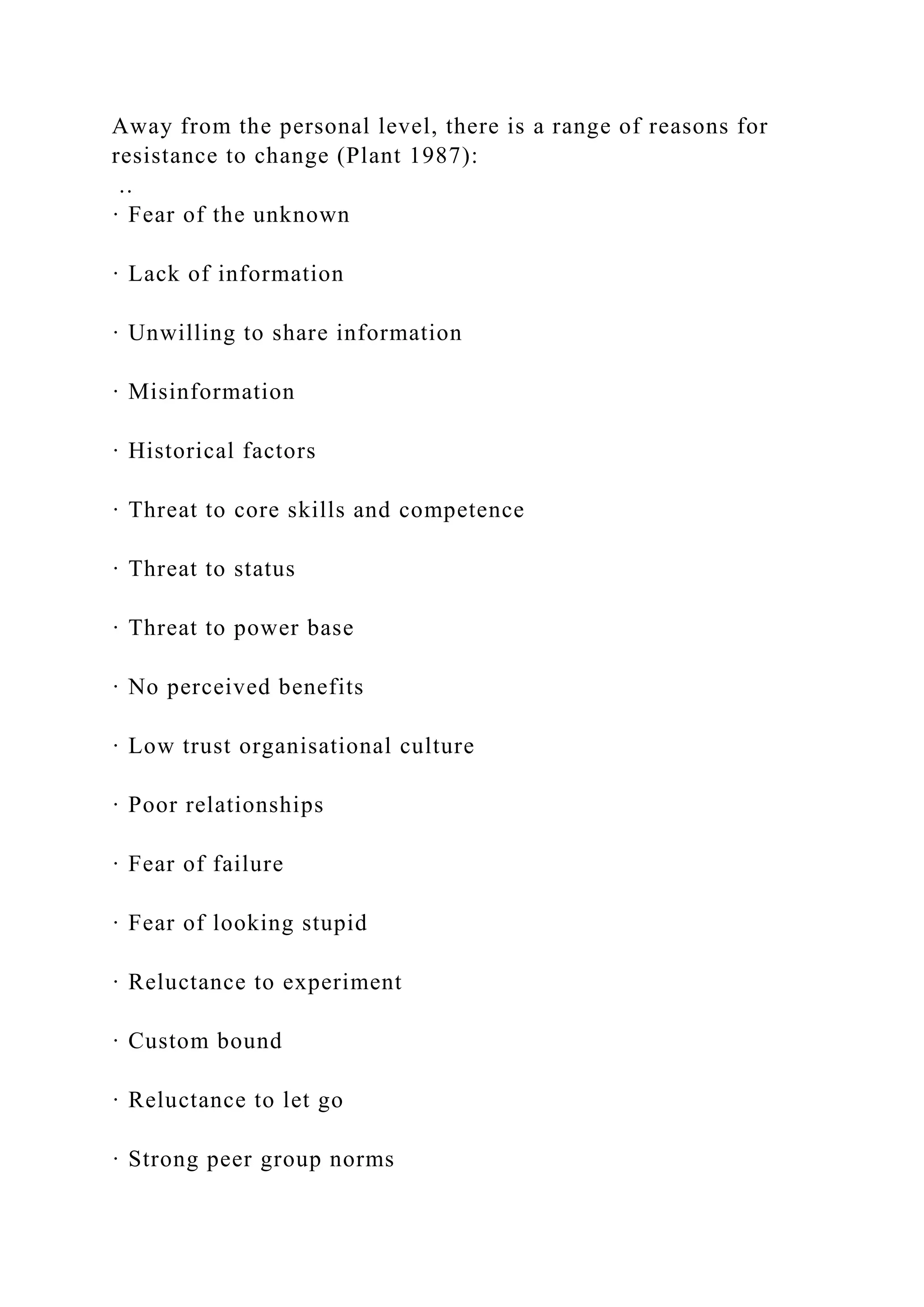 Away from the personal level, there is a range of reasons for
resistance to change (Plant 1987):
..
· Fear of the unknown
· Lack of information
· Unwilling to share information
· Misinformation
· Historical factors
· Threat to core skills and competence
· Threat to status
· Threat to power base
· No perceived benefits
· Low trust organisational culture
· Poor relationships
· Fear of failure
· Fear of looking stupid
· Reluctance to experiment
· Custom bound
· Reluctance to let go
· Strong peer group norms
 