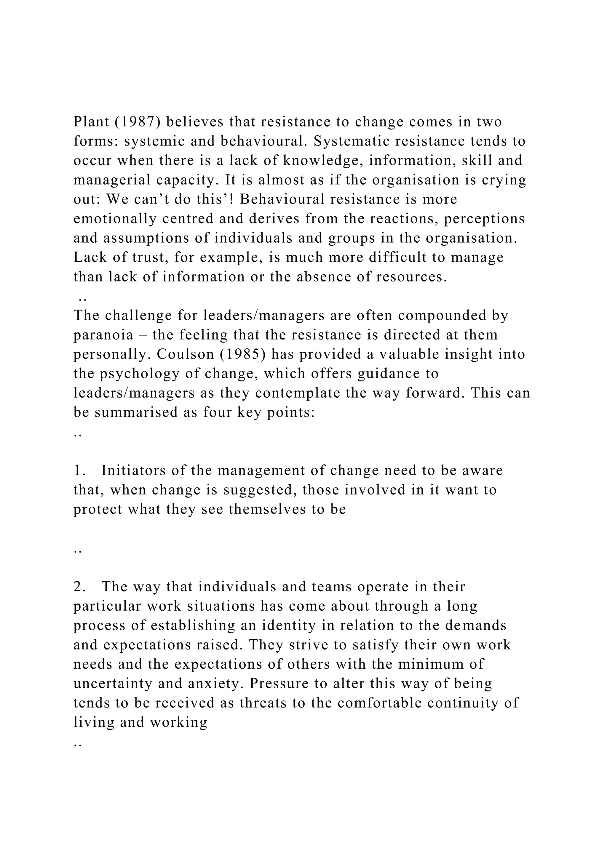 Plant (1987) believes that resistance to change comes in two
forms: systemic and behavioural. Systematic resistance tends to
occur when there is a lack of knowledge, information, skill and
managerial capacity. It is almost as if the organisation is crying
out: We can’t do this’! Behavioural resistance is more
emotionally centred and derives from the reactions, perceptions
and assumptions of individuals and groups in the organisation.
Lack of trust, for example, is much more difficult to manage
than lack of information or the absence of resources.
..
The challenge for leaders/managers are often compounded by
paranoia – the feeling that the resistance is directed at them
personally. Coulson (1985) has provided a valuable insight into
the psychology of change, which offers guidance to
leaders/managers as they contemplate the way forward. This can
be summarised as four key points:
..
1. Initiators of the management of change need to be aware
that, when change is suggested, those involved in it want to
protect what they see themselves to be
..
2. The way that individuals and teams operate in their
particular work situations has come about through a long
process of establishing an identity in relation to the demands
and expectations raised. They strive to satisfy their own work
needs and the expectations of others with the minimum of
uncertainty and anxiety. Pressure to alter this way of being
tends to be received as threats to the comfortable continuity of
living and working
..
 