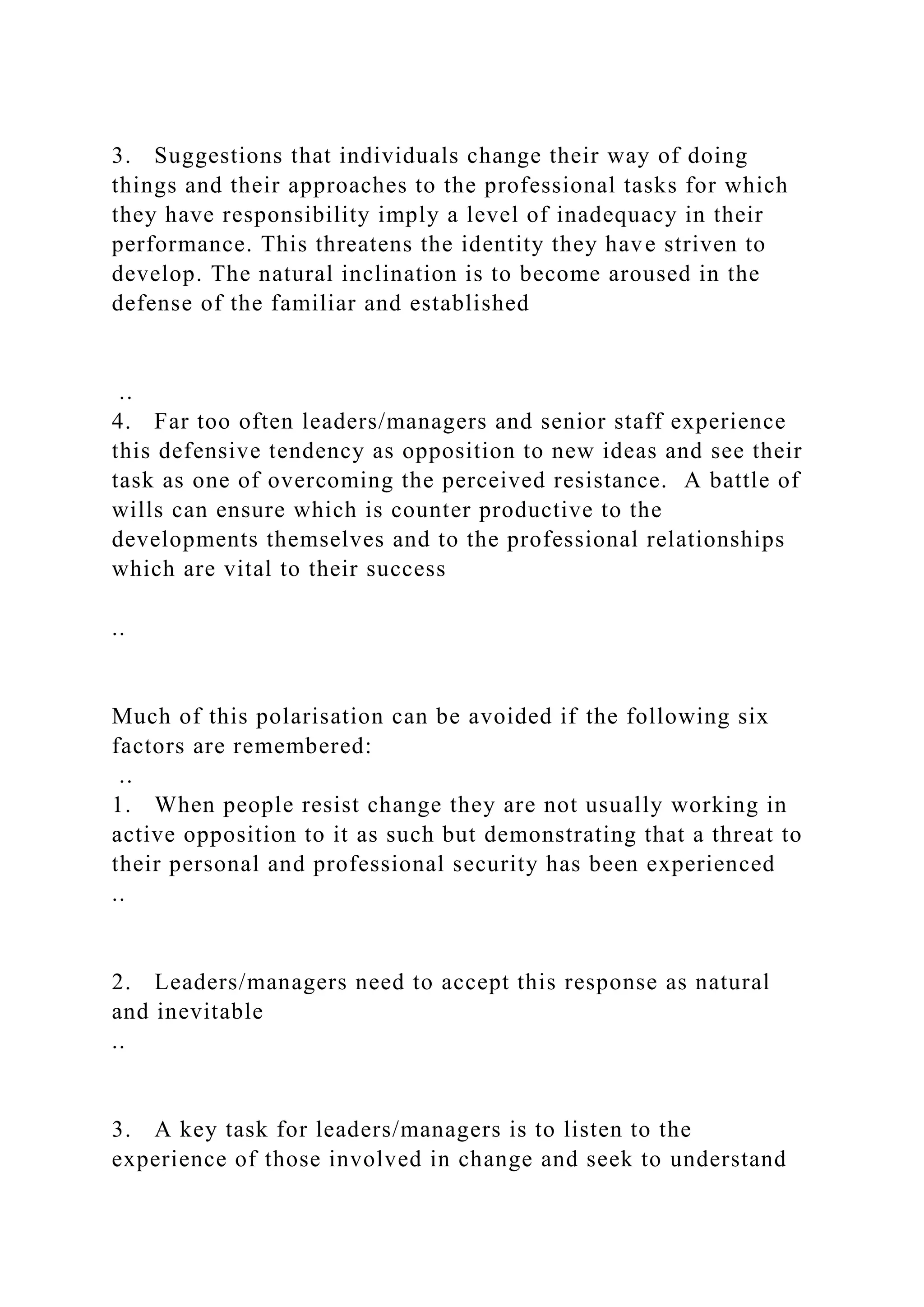 3. Suggestions that individuals change their way of doing
things and their approaches to the professional tasks for which
they have responsibility imply a level of inadequacy in their
performance. This threatens the identity they have striven to
develop. The natural inclination is to become aroused in the
defense of the familiar and established
..
4. Far too often leaders/managers and senior staff experience
this defensive tendency as opposition to new ideas and see their
task as one of overcoming the perceived resistance. A battle of
wills can ensure which is counter productive to the
developments themselves and to the professional relationships
which are vital to their success
..
Much of this polarisation can be avoided if the following six
factors are remembered:
..
1. When people resist change they are not usually working in
active opposition to it as such but demonstrating that a threat to
their personal and professional security has been experienced
..
2. Leaders/managers need to accept this response as natural
and inevitable
..
3. A key task for leaders/managers is to listen to the
experience of those involved in change and seek to understand
 