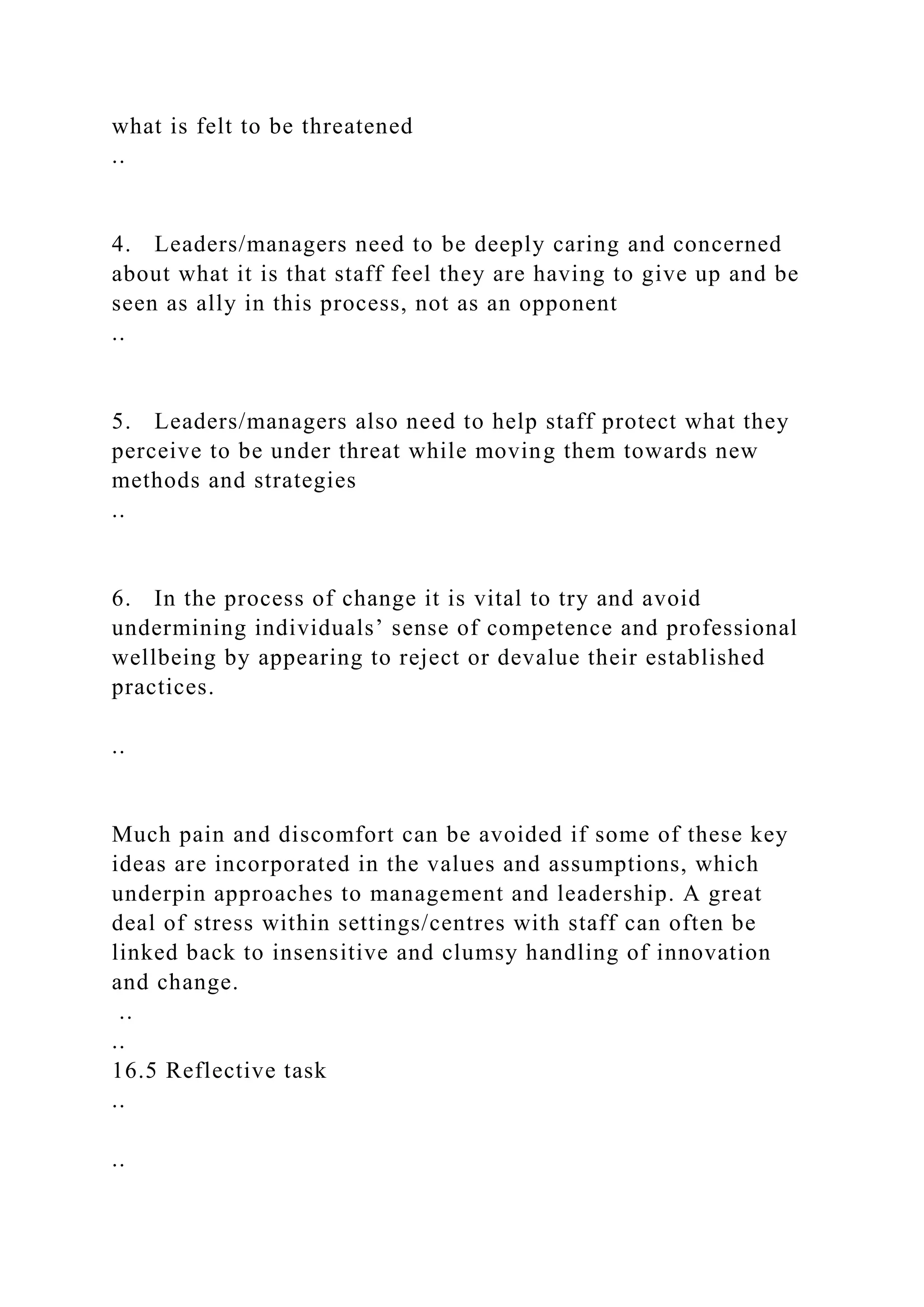 what is felt to be threatened
..
4. Leaders/managers need to be deeply caring and concerned
about what it is that staff feel they are having to give up and be
seen as ally in this process, not as an opponent
..
5. Leaders/managers also need to help staff protect what they
perceive to be under threat while moving them towards new
methods and strategies
..
6. In the process of change it is vital to try and avoid
undermining individuals’ sense of competence and professional
wellbeing by appearing to reject or devalue their established
practices.
..
Much pain and discomfort can be avoided if some of these key
ideas are incorporated in the values and assumptions, which
underpin approaches to management and leadership. A great
deal of stress within settings/centres with staff can often be
linked back to insensitive and clumsy handling of innovation
and change.
..
..
16.5 Reflective task
..
..
 