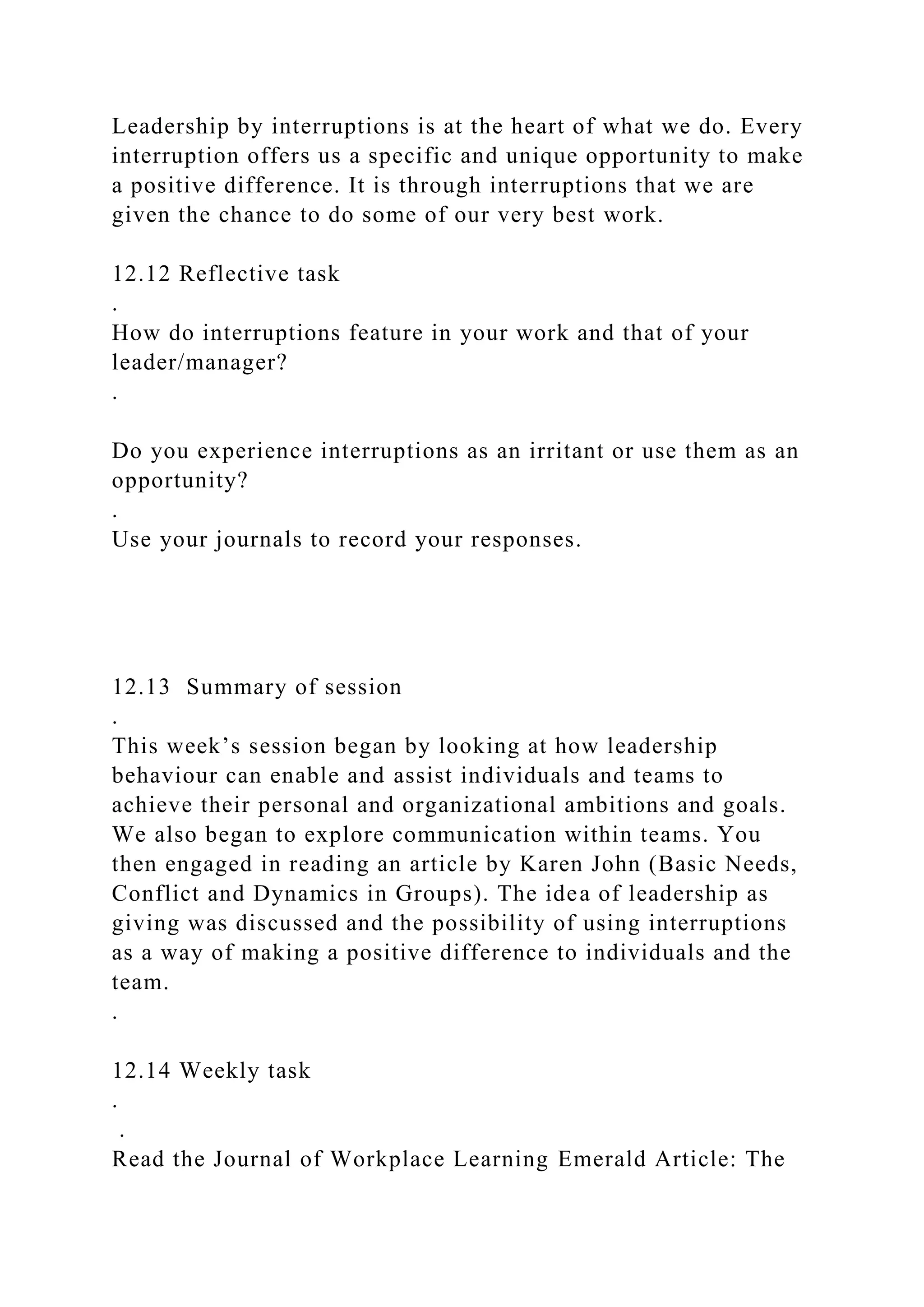 Leadership by interruptions is at the heart of what we do. Every
interruption offers us a specific and unique opportunity to make
a positive difference. It is through interruptions that we are
given the chance to do some of our very best work.
12.12 Reflective task
.
How do interruptions feature in your work and that of your
leader/manager?
.
Do you experience interruptions as an irritant or use them as an
opportunity?
.
Use your journals to record your responses.
12.13 Summary of session
.
This week’s session began by looking at how leadership
behaviour can enable and assist individuals and teams to
achieve their personal and organizational ambitions and goals.
We also began to explore communication within teams. You
then engaged in reading an article by Karen John (Basic Needs,
Conflict and Dynamics in Groups). The idea of leadership as
giving was discussed and the possibility of using interruptions
as a way of making a positive difference to individuals and the
team.
.
12.14 Weekly task
.
.
Read the Journal of Workplace Learning Emerald Article: The
 