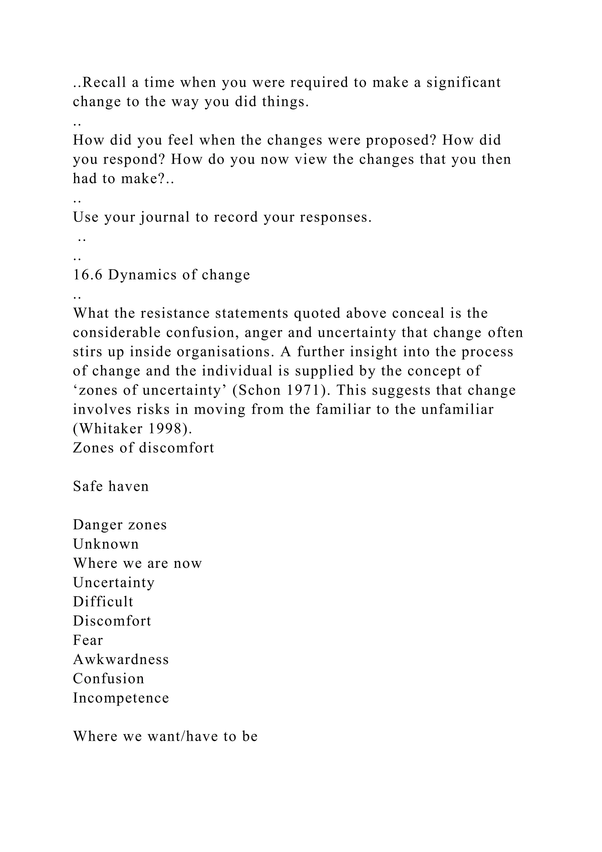 ..Recall a time when you were required to make a significant
change to the way you did things.
..
How did you feel when the changes were proposed? How did
you respond? How do you now view the changes that you then
had to make?..
..
Use your journal to record your responses.
..
..
16.6 Dynamics of change
..
What the resistance statements quoted above conceal is the
considerable confusion, anger and uncertainty that change often
stirs up inside organisations. A further insight into the process
of change and the individual is supplied by the concept of
‘zones of uncertainty’ (Schon 1971). This suggests that change
involves risks in moving from the familiar to the unfamiliar
(Whitaker 1998).
Zones of discomfort
Safe haven
Danger zones
Unknown
Where we are now
Uncertainty
Difficult
Discomfort
Fear
Awkwardness
Confusion
Incompetence
Where we want/have to be
 