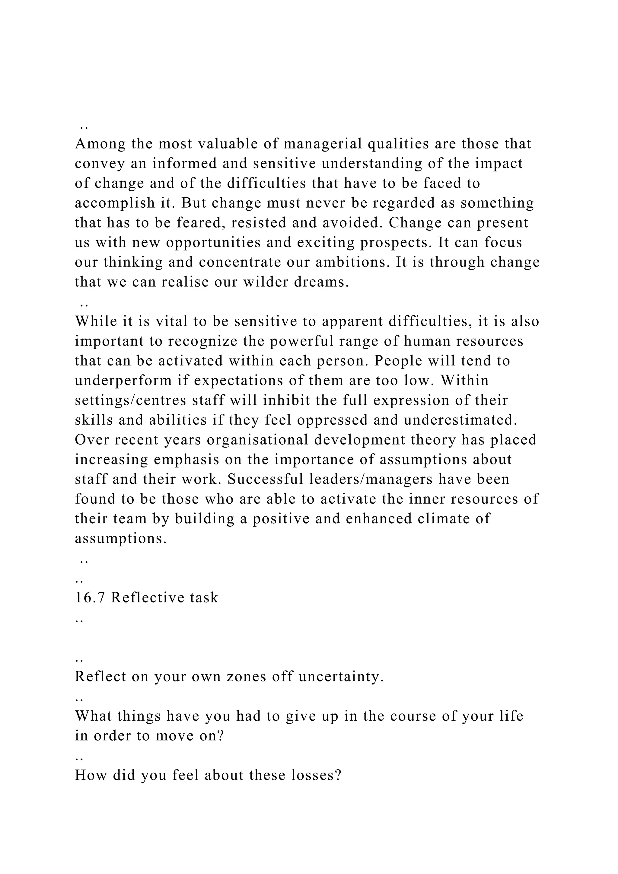 ..
Among the most valuable of managerial qualities are those that
convey an informed and sensitive understanding of the impact
of change and of the difficulties that have to be faced to
accomplish it. But change must never be regarded as something
that has to be feared, resisted and avoided. Change can present
us with new opportunities and exciting prospects. It can focus
our thinking and concentrate our ambitions. It is through change
that we can realise our wilder dreams.
..
While it is vital to be sensitive to apparent difficulties, it is also
important to recognize the powerful range of human resources
that can be activated within each person. People will tend to
underperform if expectations of them are too low. Within
settings/centres staff will inhibit the full expression of their
skills and abilities if they feel oppressed and underestimated.
Over recent years organisational development theory has placed
increasing emphasis on the importance of assumptions about
staff and their work. Successful leaders/managers have been
found to be those who are able to activate the inner resources of
their team by building a positive and enhanced climate of
assumptions.
..
..
16.7 Reflective task
..
..
Reflect on your own zones off uncertainty.
..
What things have you had to give up in the course of your life
in order to move on?
..
How did you feel about these losses?
 