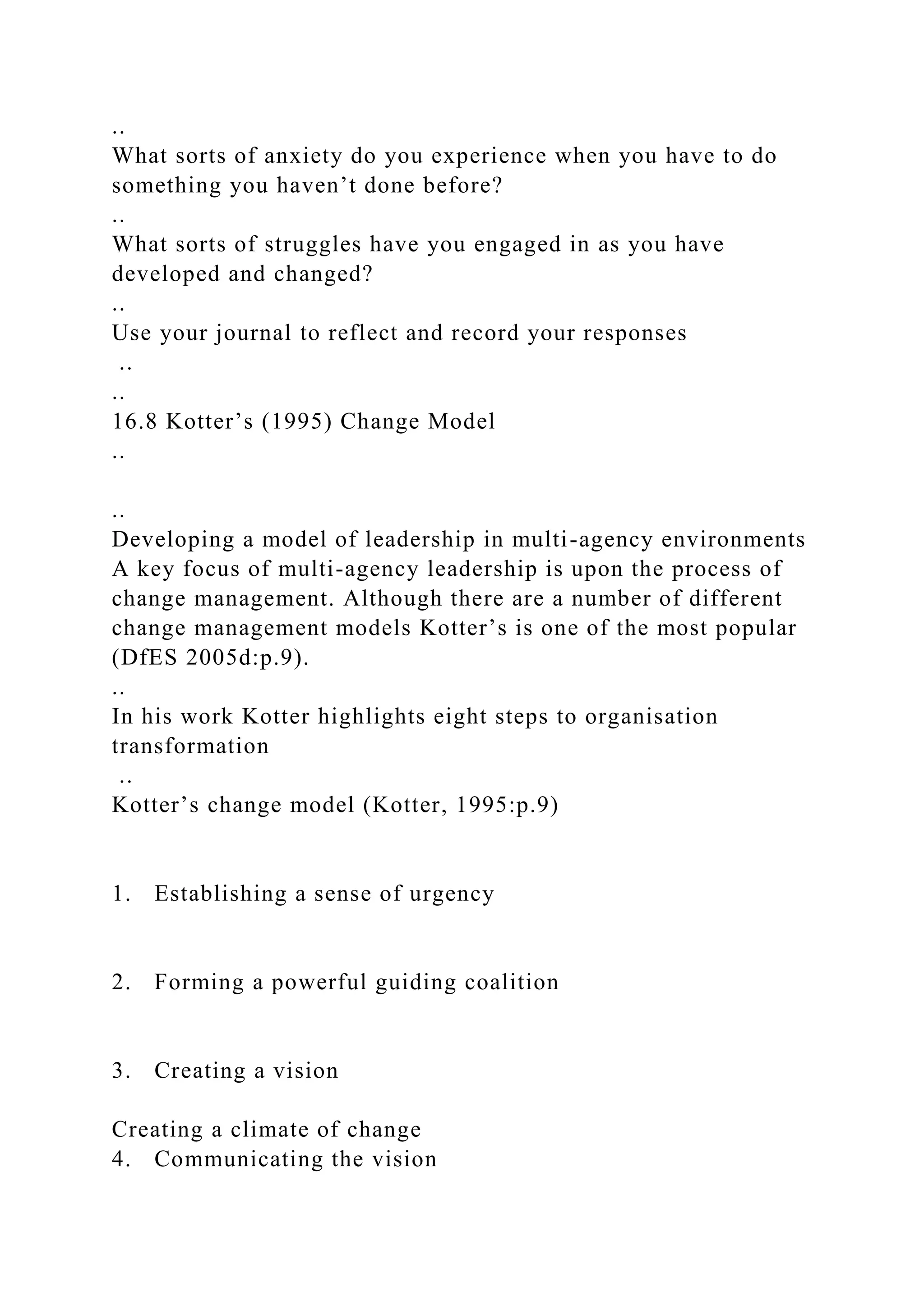 ..
What sorts of anxiety do you experience when you have to do
something you haven’t done before?
..
What sorts of struggles have you engaged in as you have
developed and changed?
..
Use your journal to reflect and record your responses
..
..
16.8 Kotter’s (1995) Change Model
..
..
Developing a model of leadership in multi-agency environments
A key focus of multi-agency leadership is upon the process of
change management. Although there are a number of different
change management models Kotter’s is one of the most popular
(DfES 2005d:p.9).
..
In his work Kotter highlights eight steps to organisation
transformation
..
Kotter’s change model (Kotter, 1995:p.9)
1. Establishing a sense of urgency
2. Forming a powerful guiding coalition
3. Creating a vision
Creating a climate of change
4. Communicating the vision
 