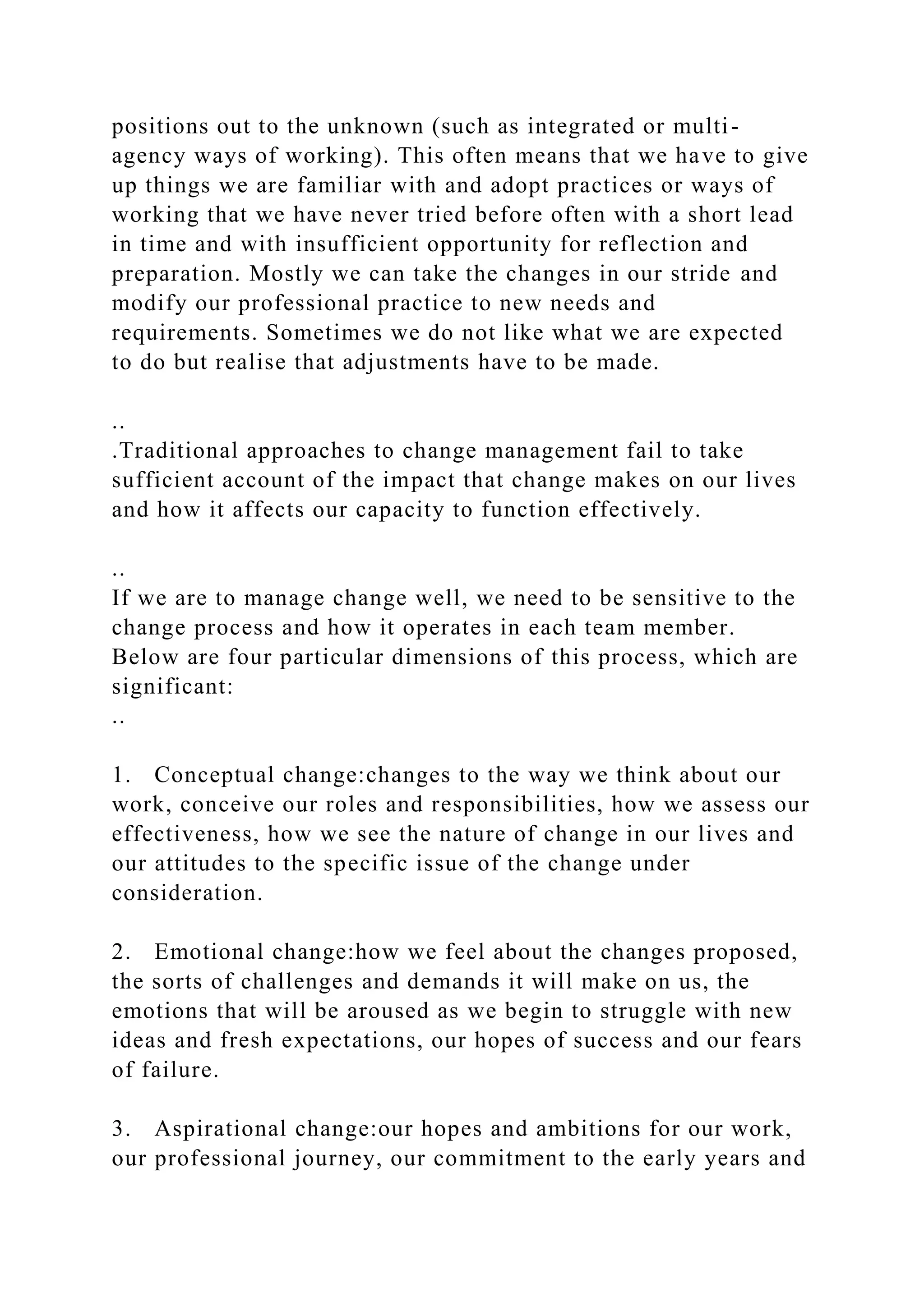 positions out to the unknown (such as integrated or multi-
agency ways of working). This often means that we have to give
up things we are familiar with and adopt practices or ways of
working that we have never tried before often with a short lead
in time and with insufficient opportunity for reflection and
preparation. Mostly we can take the changes in our stride and
modify our professional practice to new needs and
requirements. Sometimes we do not like what we are expected
to do but realise that adjustments have to be made.
..
.Traditional approaches to change management fail to take
sufficient account of the impact that change makes on our lives
and how it affects our capacity to function effectively.
..
If we are to manage change well, we need to be sensitive to the
change process and how it operates in each team member.
Below are four particular dimensions of this process, which are
significant:
..
1. Conceptual change:changes to the way we think about our
work, conceive our roles and responsibilities, how we assess our
effectiveness, how we see the nature of change in our lives and
our attitudes to the specific issue of the change under
consideration.
2. Emotional change:how we feel about the changes proposed,
the sorts of challenges and demands it will make on us, the
emotions that will be aroused as we begin to struggle with new
ideas and fresh expectations, our hopes of success and our fears
of failure.
3. Aspirational change:our hopes and ambitions for our work,
our professional journey, our commitment to the early years and
 