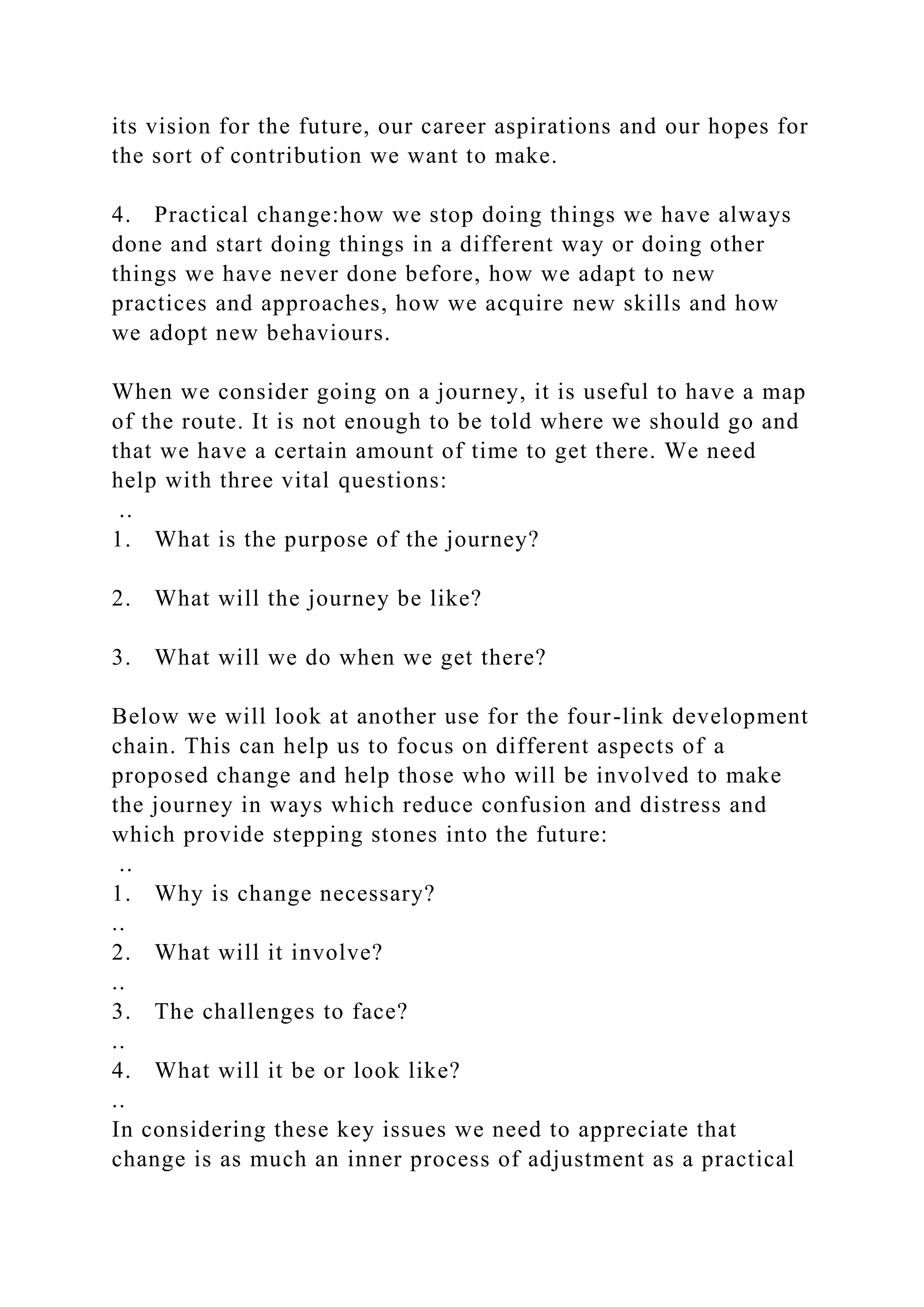 its vision for the future, our career aspirations and our hopes for
the sort of contribution we want to make.
4. Practical change:how we stop doing things we have always
done and start doing things in a different way or doing other
things we have never done before, how we adapt to new
practices and approaches, how we acquire new skills and how
we adopt new behaviours.
When we consider going on a journey, it is useful to have a map
of the route. It is not enough to be told where we should go and
that we have a certain amount of time to get there. We need
help with three vital questions:
..
1. What is the purpose of the journey?
2. What will the journey be like?
3. What will we do when we get there?
Below we will look at another use for the four-link development
chain. This can help us to focus on different aspects of a
proposed change and help those who will be involved to make
the journey in ways which reduce confusion and distress and
which provide stepping stones into the future:
..
1. Why is change necessary?
..
2. What will it involve?
..
3. The challenges to face?
..
4. What will it be or look like?
..
In considering these key issues we need to appreciate that
change is as much an inner process of adjustment as a practical
 