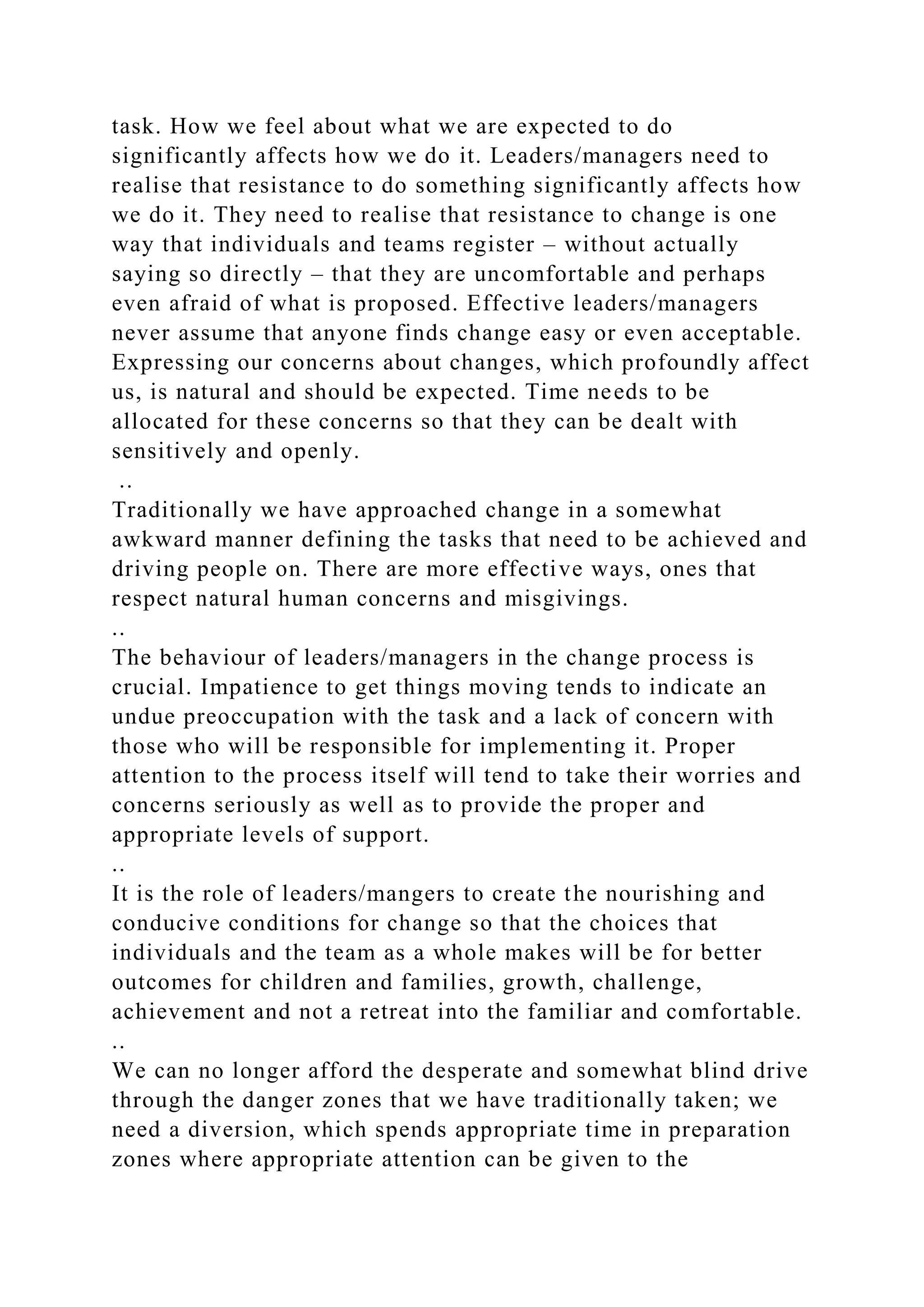 task. How we feel about what we are expected to do
significantly affects how we do it. Leaders/managers need to
realise that resistance to do something significantly affects how
we do it. They need to realise that resistance to change is one
way that individuals and teams register – without actually
saying so directly – that they are uncomfortable and perhaps
even afraid of what is proposed. Effective leaders/managers
never assume that anyone finds change easy or even acceptable.
Expressing our concerns about changes, which profoundly affect
us, is natural and should be expected. Time needs to be
allocated for these concerns so that they can be dealt with
sensitively and openly.
..
Traditionally we have approached change in a somewhat
awkward manner defining the tasks that need to be achieved and
driving people on. There are more effective ways, ones that
respect natural human concerns and misgivings.
..
The behaviour of leaders/managers in the change process is
crucial. Impatience to get things moving tends to indicate an
undue preoccupation with the task and a lack of concern with
those who will be responsible for implementing it. Proper
attention to the process itself will tend to take their worries and
concerns seriously as well as to provide the proper and
appropriate levels of support.
..
It is the role of leaders/mangers to create the nourishing and
conducive conditions for change so that the choices that
individuals and the team as a whole makes will be for better
outcomes for children and families, growth, challenge,
achievement and not a retreat into the familiar and comfortable.
..
We can no longer afford the desperate and somewhat blind drive
through the danger zones that we have traditionally taken; we
need a diversion, which spends appropriate time in preparation
zones where appropriate attention can be given to the
 