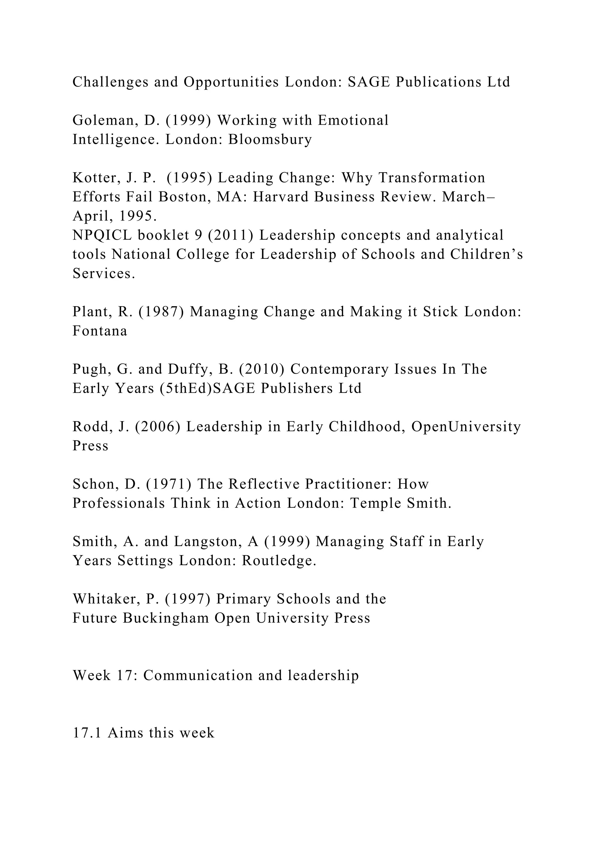 Challenges and Opportunities London: SAGE Publications Ltd
Goleman, D. (1999) Working with Emotional
Intelligence. London: Bloomsbury
Kotter, J. P. (1995) Leading Change: Why Transformation
Efforts Fail Boston, MA: Harvard Business Review. March–
April, 1995.
NPQICL booklet 9 (2011) Leadership concepts and analytical
tools National College for Leadership of Schools and Children’s
Services.
Plant, R. (1987) Managing Change and Making it Stick London:
Fontana
Pugh, G. and Duffy, B. (2010) Contemporary Issues In The
Early Years (5thEd)SAGE Publishers Ltd
Rodd, J. (2006) Leadership in Early Childhood, OpenUniversity
Press
Schon, D. (1971) The Reflective Practitioner: How
Professionals Think in Action London: Temple Smith.
Smith, A. and Langston, A (1999) Managing Staff in Early
Years Settings London: Routledge.
Whitaker, P. (1997) Primary Schools and the
Future Buckingham Open University Press
Week 17: Communication and leadership
17.1 Aims this week
 