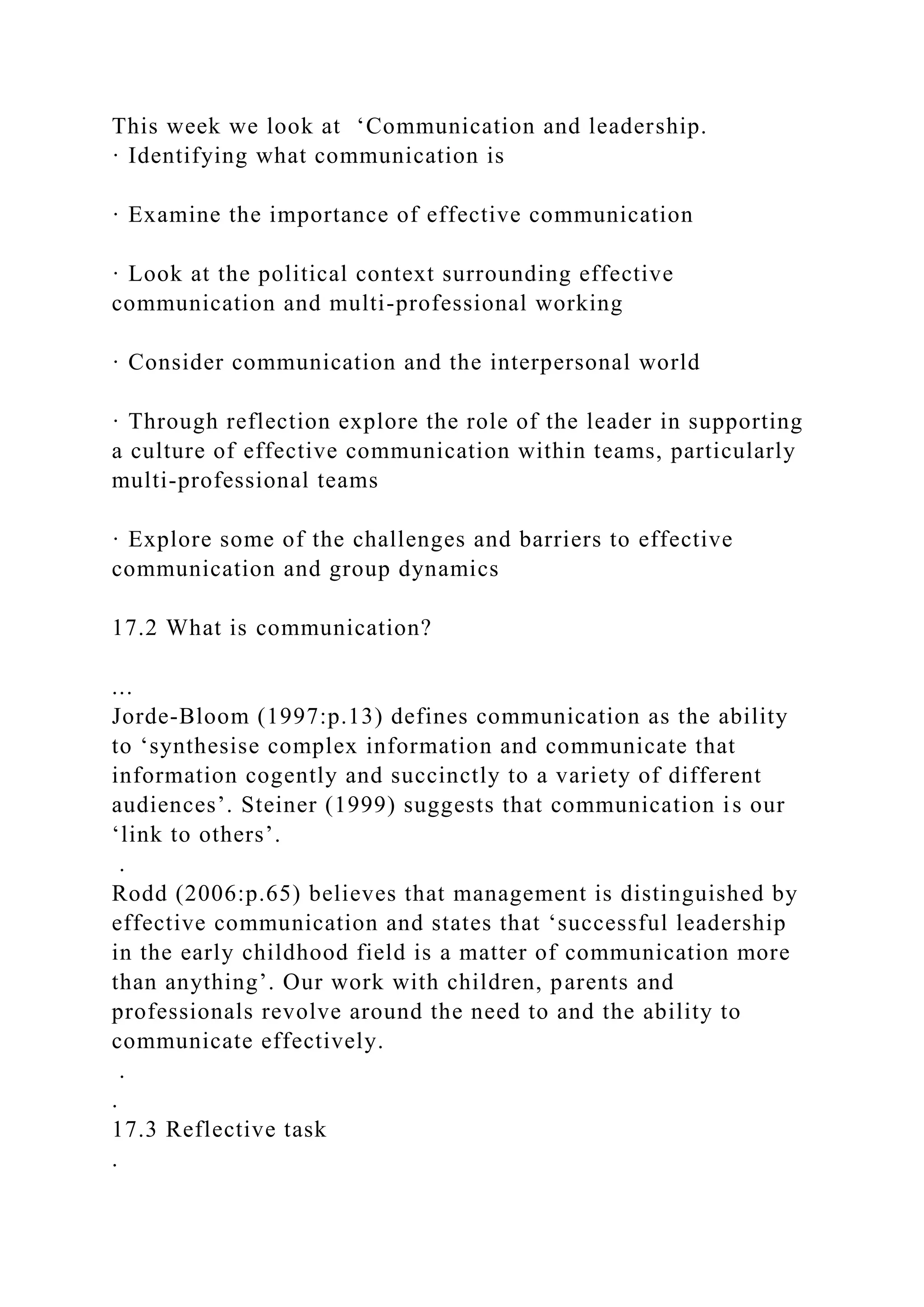 This week we look at ‘Communication and leadership.
· Identifying what communication is
· Examine the importance of effective communication
· Look at the political context surrounding effective
communication and multi-professional working
· Consider communication and the interpersonal world
· Through reflection explore the role of the leader in supporting
a culture of effective communication within teams, particularly
multi-professional teams
· Explore some of the challenges and barriers to effective
communication and group dynamics
17.2 What is communication?
...
Jorde-Bloom (1997:p.13) defines communication as the ability
to ‘synthesise complex information and communicate that
information cogently and succinctly to a variety of different
audiences’. Steiner (1999) suggests that communication is our
‘link to others’.
.
Rodd (2006:p.65) believes that management is distinguished by
effective communication and states that ‘successful leadership
in the early childhood field is a matter of communication more
than anything’. Our work with children, parents and
professionals revolve around the need to and the ability to
communicate effectively.
.
.
17.3 Reflective task
.
 