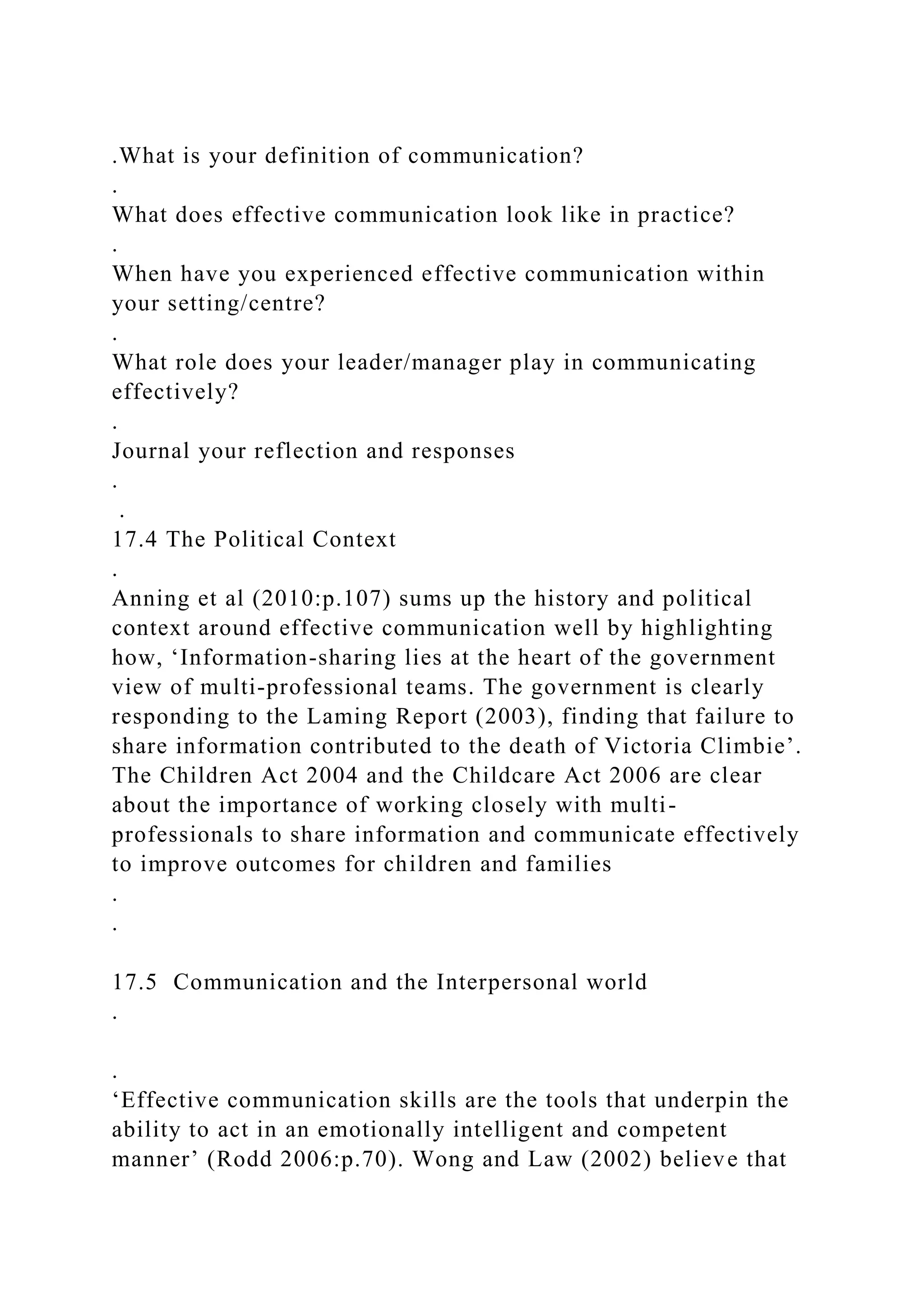 .What is your definition of communication?
.
What does effective communication look like in practice?
.
When have you experienced effective communication within
your setting/centre?
.
What role does your leader/manager play in communicating
effectively?
.
Journal your reflection and responses
.
.
17.4 The Political Context
.
Anning et al (2010:p.107) sums up the history and political
context around effective communication well by highlighting
how, ‘Information-sharing lies at the heart of the government
view of multi-professional teams. The government is clearly
responding to the Laming Report (2003), finding that failure to
share information contributed to the death of Victoria Climbie’.
The Children Act 2004 and the Childcare Act 2006 are clear
about the importance of working closely with multi-
professionals to share information and communicate effectively
to improve outcomes for children and families
.
.
17.5 Communication and the Interpersonal world
.
.
‘Effective communication skills are the tools that underpin the
ability to act in an emotionally intelligent and competent
manner’ (Rodd 2006:p.70). Wong and Law (2002) believe that
 