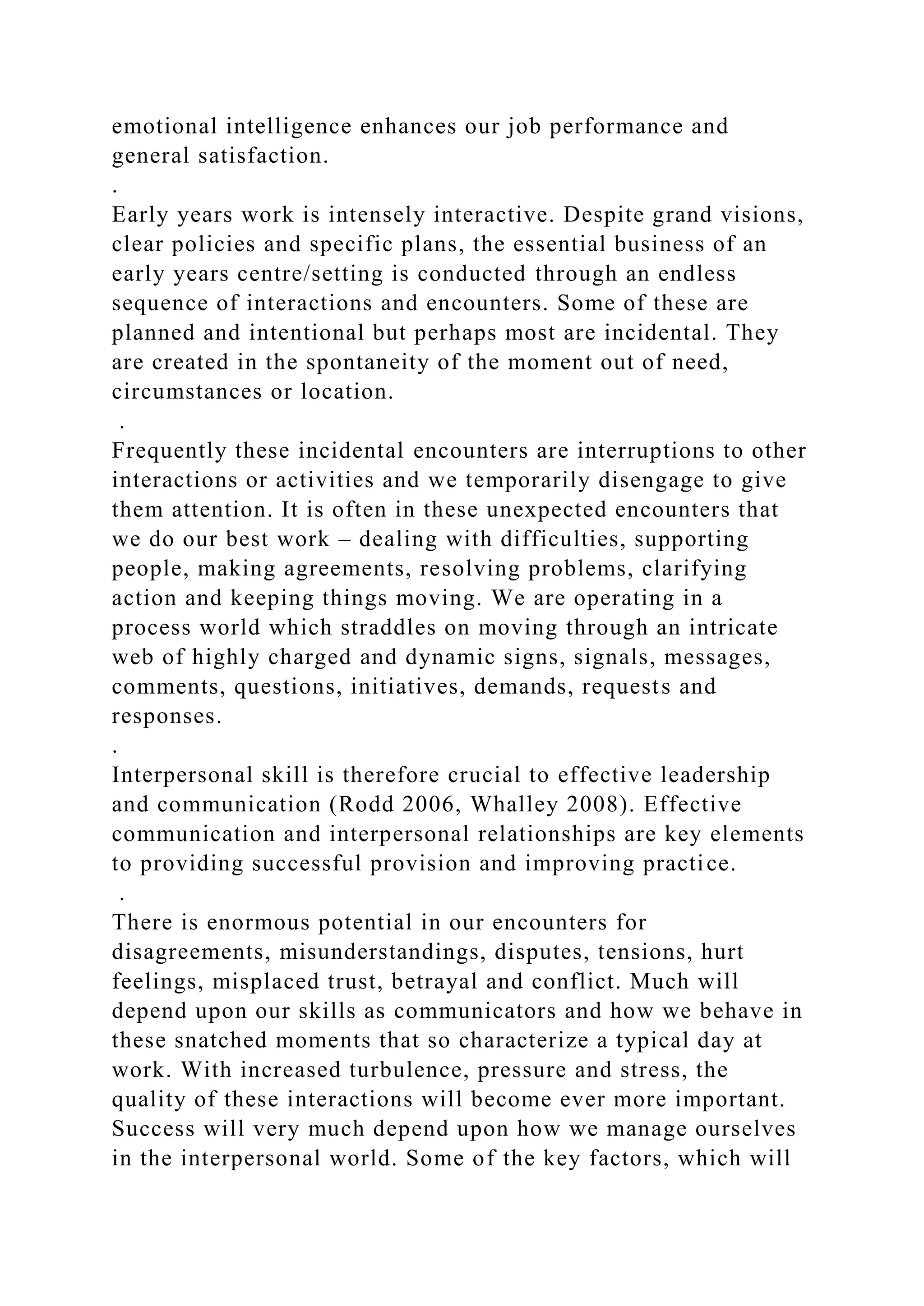 emotional intelligence enhances our job performance and
general satisfaction.
.
Early years work is intensely interactive. Despite grand visions,
clear policies and specific plans, the essential business of an
early years centre/setting is conducted through an endless
sequence of interactions and encounters. Some of these are
planned and intentional but perhaps most are incidental. They
are created in the spontaneity of the moment out of need,
circumstances or location.
.
Frequently these incidental encounters are interruptions to other
interactions or activities and we temporarily disengage to give
them attention. It is often in these unexpected encounters that
we do our best work – dealing with difficulties, supporting
people, making agreements, resolving problems, clarifying
action and keeping things moving. We are operating in a
process world which straddles on moving through an intricate
web of highly charged and dynamic signs, signals, messages,
comments, questions, initiatives, demands, requests and
responses.
.
Interpersonal skill is therefore crucial to effective leadership
and communication (Rodd 2006, Whalley 2008). Effective
communication and interpersonal relationships are key elements
to providing successful provision and improving practice.
.
There is enormous potential in our encounters for
disagreements, misunderstandings, disputes, tensions, hurt
feelings, misplaced trust, betrayal and conflict. Much will
depend upon our skills as communicators and how we behave in
these snatched moments that so characterize a typical day at
work. With increased turbulence, pressure and stress, the
quality of these interactions will become ever more important.
Success will very much depend upon how we manage ourselves
in the interpersonal world. Some of the key factors, which will
 