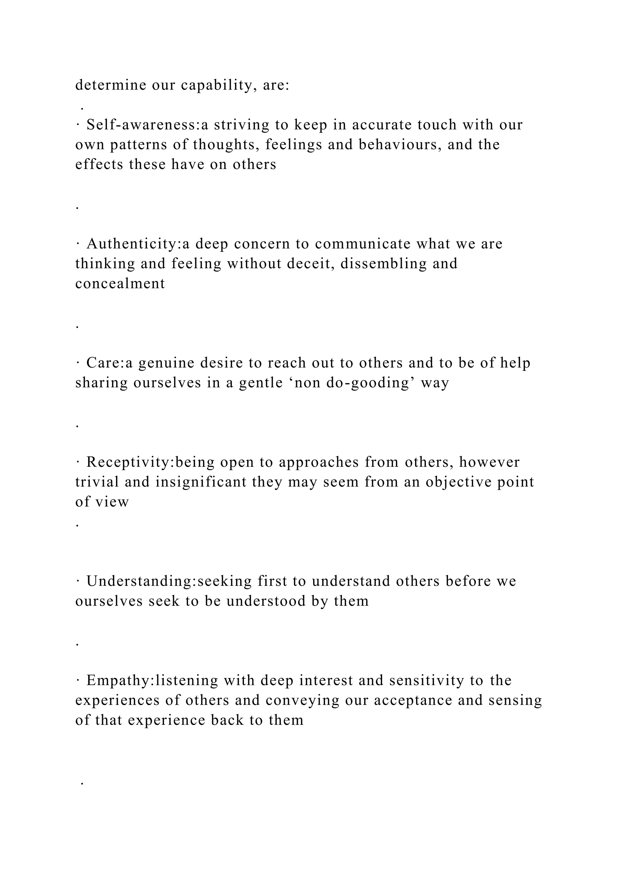 determine our capability, are:
.
· Self-awareness:a striving to keep in accurate touch with our
own patterns of thoughts, feelings and behaviours, and the
effects these have on others
.
· Authenticity:a deep concern to communicate what we are
thinking and feeling without deceit, dissembling and
concealment
.
· Care:a genuine desire to reach out to others and to be of help
sharing ourselves in a gentle ‘non do-gooding’ way
.
· Receptivity:being open to approaches from others, however
trivial and insignificant they may seem from an objective point
of view
.
· Understanding:seeking first to understand others before we
ourselves seek to be understood by them
.
· Empathy:listening with deep interest and sensitivity to the
experiences of others and conveying our acceptance and sensing
of that experience back to them
.
 