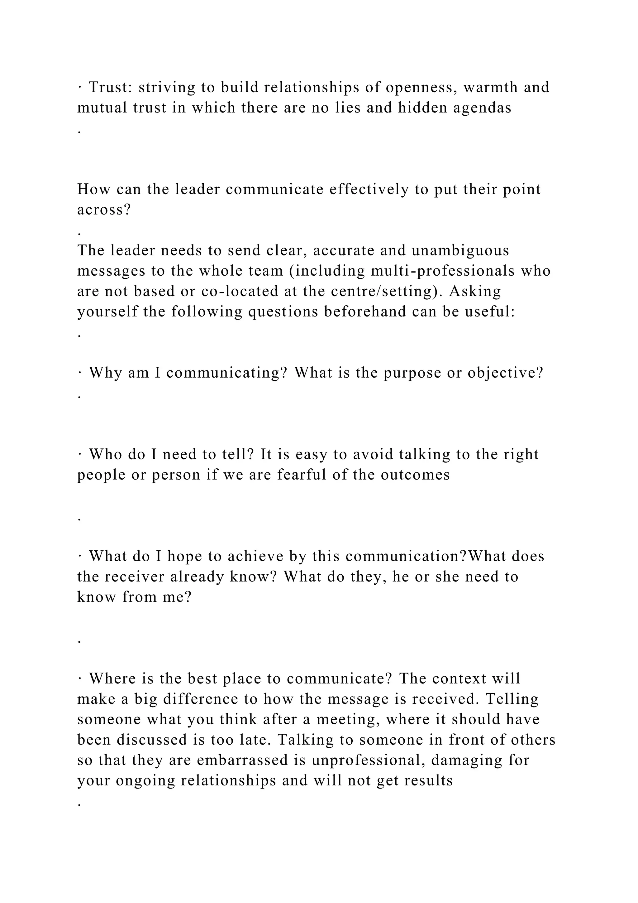 · Trust: striving to build relationships of openness, warmth and
mutual trust in which there are no lies and hidden agendas
.
How can the leader communicate effectively to put their point
across?
.
The leader needs to send clear, accurate and unambiguous
messages to the whole team (including multi-professionals who
are not based or co-located at the centre/setting). Asking
yourself the following questions beforehand can be useful:
.
· Why am I communicating? What is the purpose or objective?
.
· Who do I need to tell? It is easy to avoid talking to the right
people or person if we are fearful of the outcomes
.
· What do I hope to achieve by this communication?What does
the receiver already know? What do they, he or she need to
know from me?
.
· Where is the best place to communicate? The context will
make a big difference to how the message is received. Telling
someone what you think after a meeting, where it should have
been discussed is too late. Talking to someone in front of others
so that they are embarrassed is unprofessional, damaging for
your ongoing relationships and will not get results
.
 