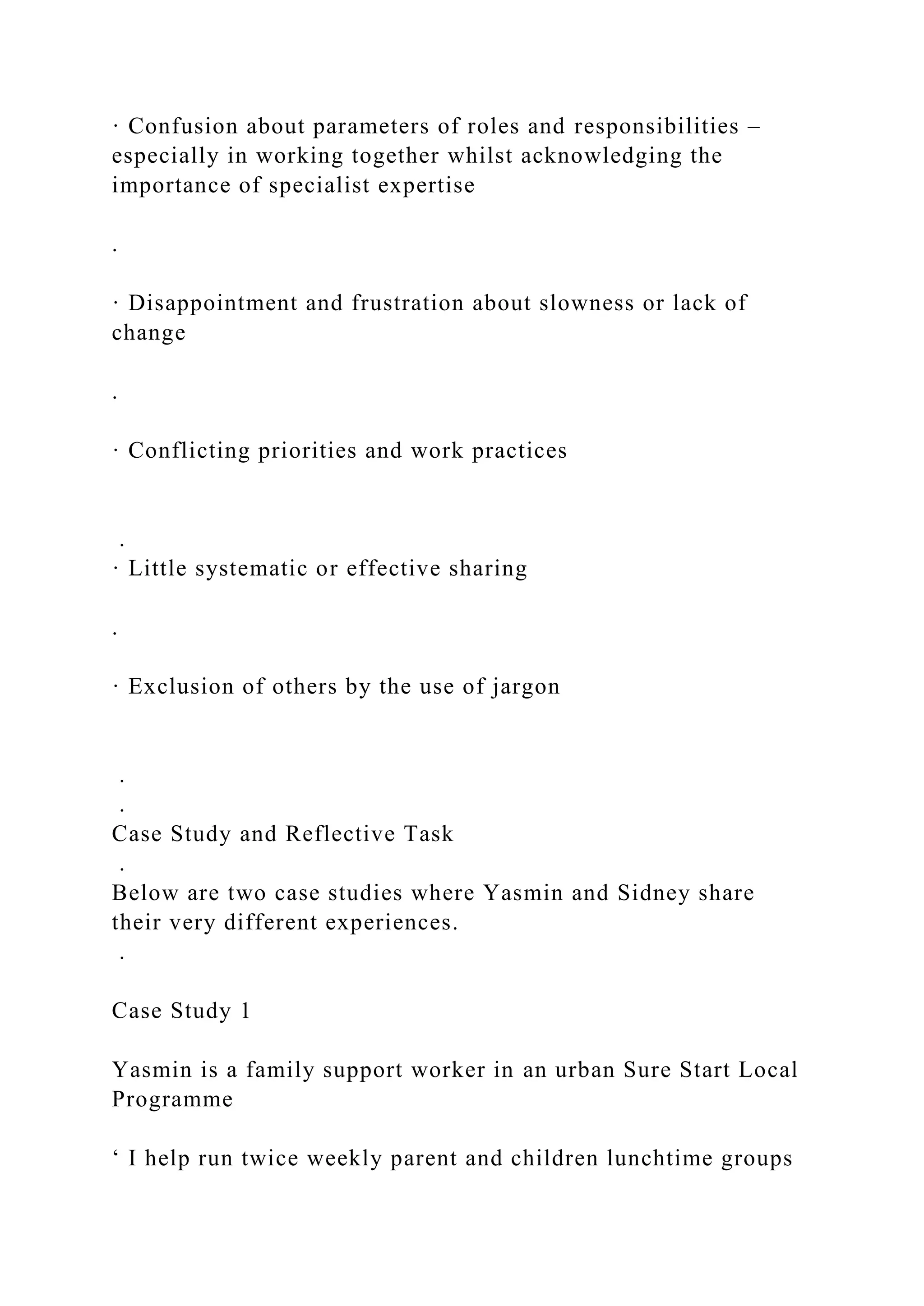 · Confusion about parameters of roles and responsibilities –
especially in working together whilst acknowledging the
importance of specialist expertise
.
· Disappointment and frustration about slowness or lack of
change
.
· Conflicting priorities and work practices
.
· Little systematic or effective sharing
.
· Exclusion of others by the use of jargon
.
.
Case Study and Reflective Task
.
Below are two case studies where Yasmin and Sidney share
their very different experiences.
.
Case Study 1
Yasmin is a family support worker in an urban Sure Start Local
Programme
‘ I help run twice weekly parent and children lunchtime groups
 