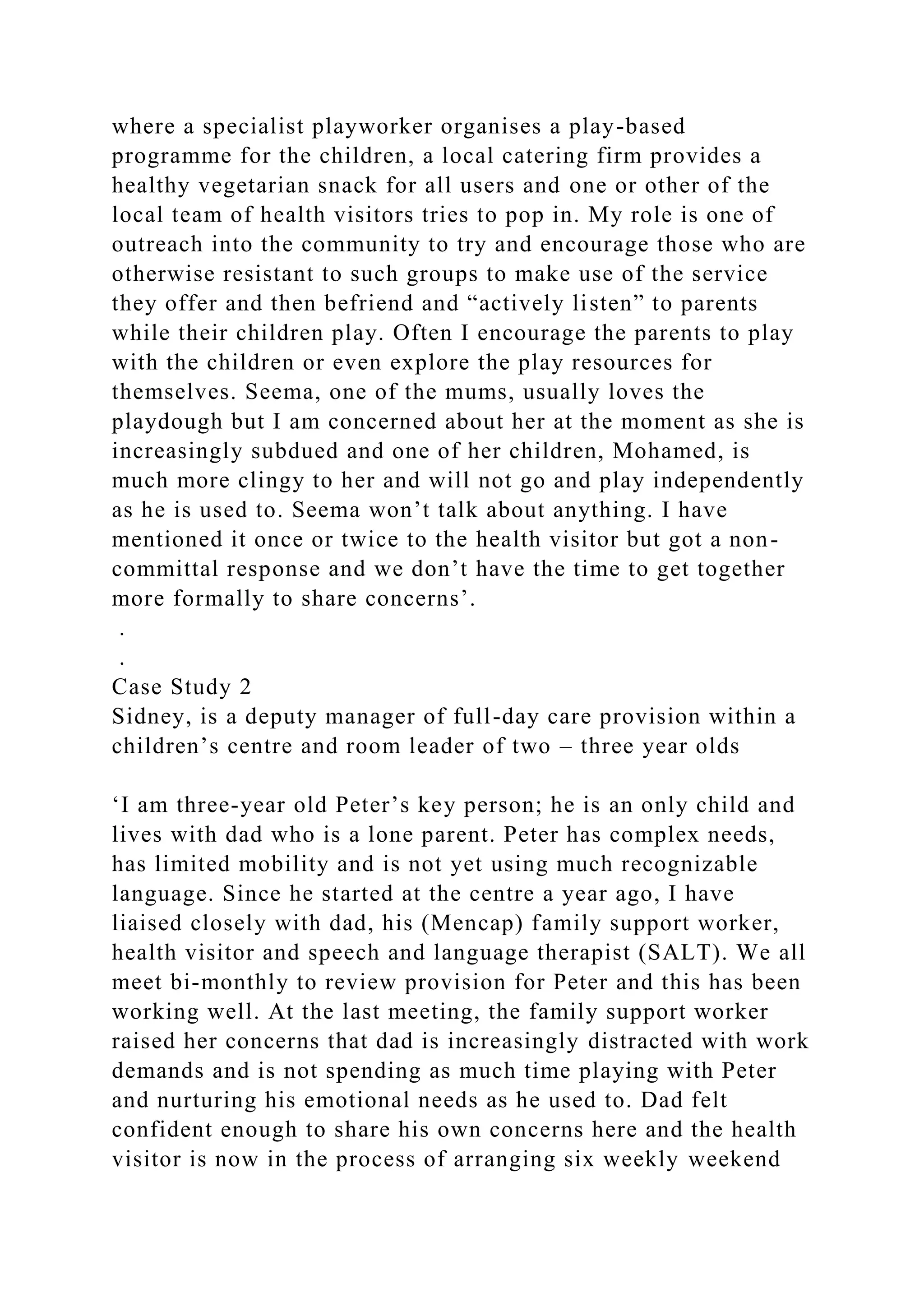 where a specialist playworker organises a play-based
programme for the children, a local catering firm provides a
healthy vegetarian snack for all users and one or other of the
local team of health visitors tries to pop in. My role is one of
outreach into the community to try and encourage those who are
otherwise resistant to such groups to make use of the service
they offer and then befriend and “actively listen” to parents
while their children play. Often I encourage the parents to play
with the children or even explore the play resources for
themselves. Seema, one of the mums, usually loves the
playdough but I am concerned about her at the moment as she is
increasingly subdued and one of her children, Mohamed, is
much more clingy to her and will not go and play independently
as he is used to. Seema won’t talk about anything. I have
mentioned it once or twice to the health visitor but got a non-
committal response and we don’t have the time to get together
more formally to share concerns’.
.
.
Case Study 2
Sidney, is a deputy manager of full-day care provision within a
children’s centre and room leader of two – three year olds
‘I am three-year old Peter’s key person; he is an only child and
lives with dad who is a lone parent. Peter has complex needs,
has limited mobility and is not yet using much recognizable
language. Since he started at the centre a year ago, I have
liaised closely with dad, his (Mencap) family support worker,
health visitor and speech and language therapist (SALT). We all
meet bi-monthly to review provision for Peter and this has been
working well. At the last meeting, the family support worker
raised her concerns that dad is increasingly distracted with work
demands and is not spending as much time playing with Peter
and nurturing his emotional needs as he used to. Dad felt
confident enough to share his own concerns here and the health
visitor is now in the process of arranging six weekly weekend
 