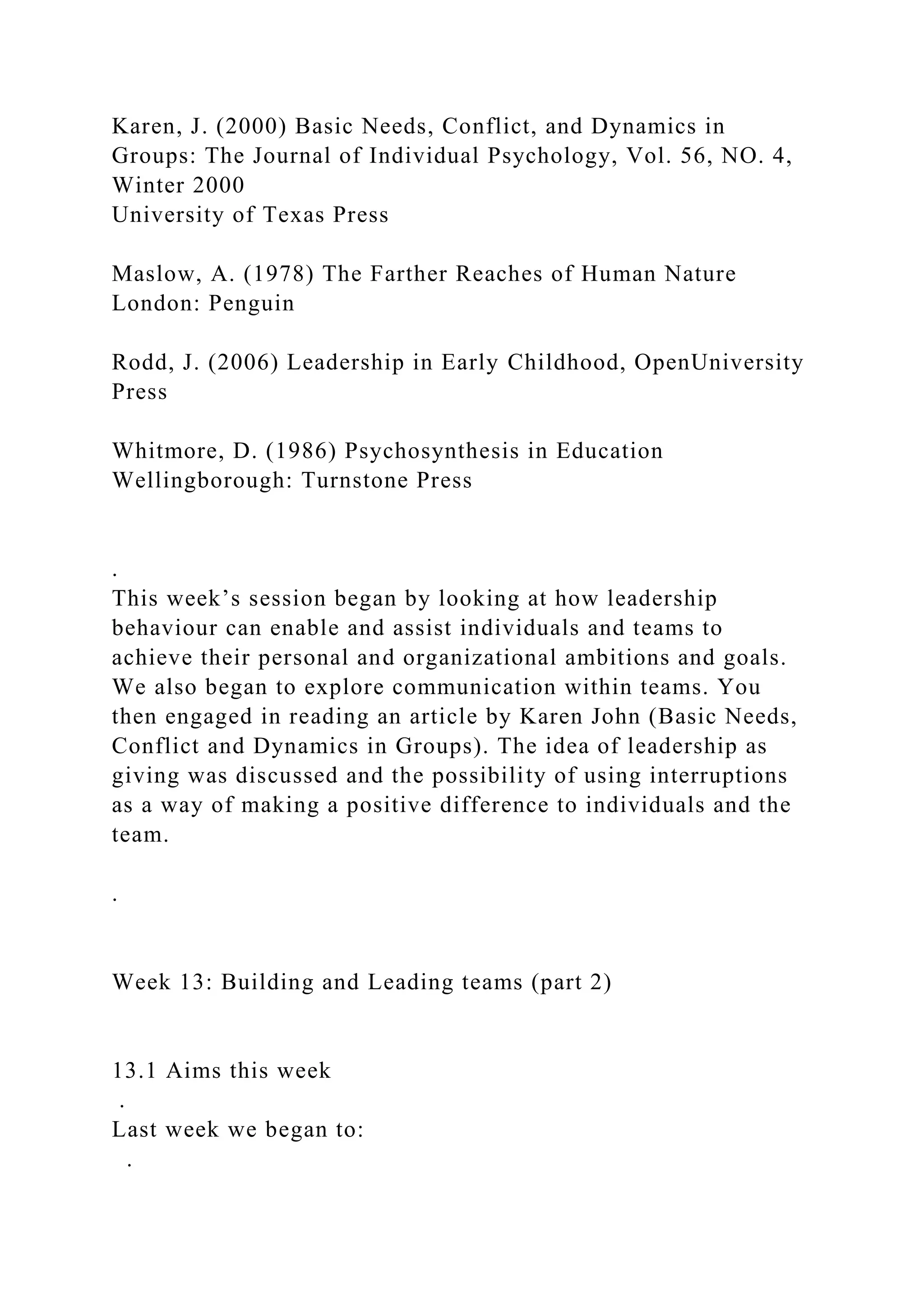 Karen, J. (2000) Basic Needs, Conflict, and Dynamics in
Groups: The Journal of Individual Psychology, Vol. 56, NO. 4,
Winter 2000
University of Texas Press
Maslow, A. (1978) The Farther Reaches of Human Nature
London: Penguin
Rodd, J. (2006) Leadership in Early Childhood, OpenUniversity
Press
Whitmore, D. (1986) Psychosynthesis in Education
Wellingborough: Turnstone Press
.
This week’s session began by looking at how leadership
behaviour can enable and assist individuals and teams to
achieve their personal and organizational ambitions and goals.
We also began to explore communication within teams. You
then engaged in reading an article by Karen John (Basic Needs,
Conflict and Dynamics in Groups). The idea of leadership as
giving was discussed and the possibility of using interruptions
as a way of making a positive difference to individuals and the
team.
.
Week 13: Building and Leading teams (part 2)
13.1 Aims this week
.
Last week we began to:
.
 