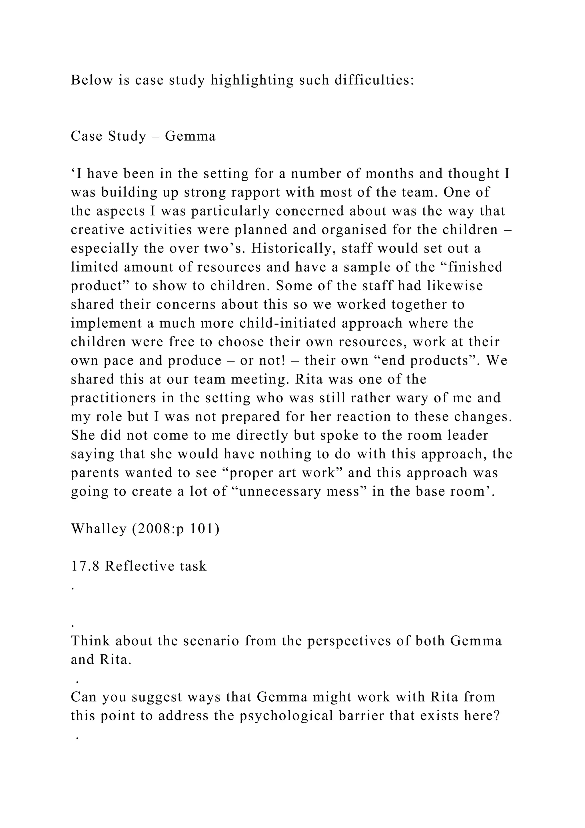 Below is case study highlighting such difficulties:
Case Study – Gemma
‘I have been in the setting for a number of months and thought I
was building up strong rapport with most of the team. One of
the aspects I was particularly concerned about was the way that
creative activities were planned and organised for the children –
especially the over two’s. Historically, staff would set out a
limited amount of resources and have a sample of the “finished
product” to show to children. Some of the staff had likewise
shared their concerns about this so we worked together to
implement a much more child-initiated approach where the
children were free to choose their own resources, work at their
own pace and produce – or not! – their own “end products”. We
shared this at our team meeting. Rita was one of the
practitioners in the setting who was still rather wary of me and
my role but I was not prepared for her reaction to these changes.
She did not come to me directly but spoke to the room leader
saying that she would have nothing to do with this approach, the
parents wanted to see “proper art work” and this approach was
going to create a lot of “unnecessary mess” in the base room’.
Whalley (2008:p 101)
17.8 Reflective task
.
.
Think about the scenario from the perspectives of both Gemma
and Rita.
.
Can you suggest ways that Gemma might work with Rita from
this point to address the psychological barrier that exists here?
.
 