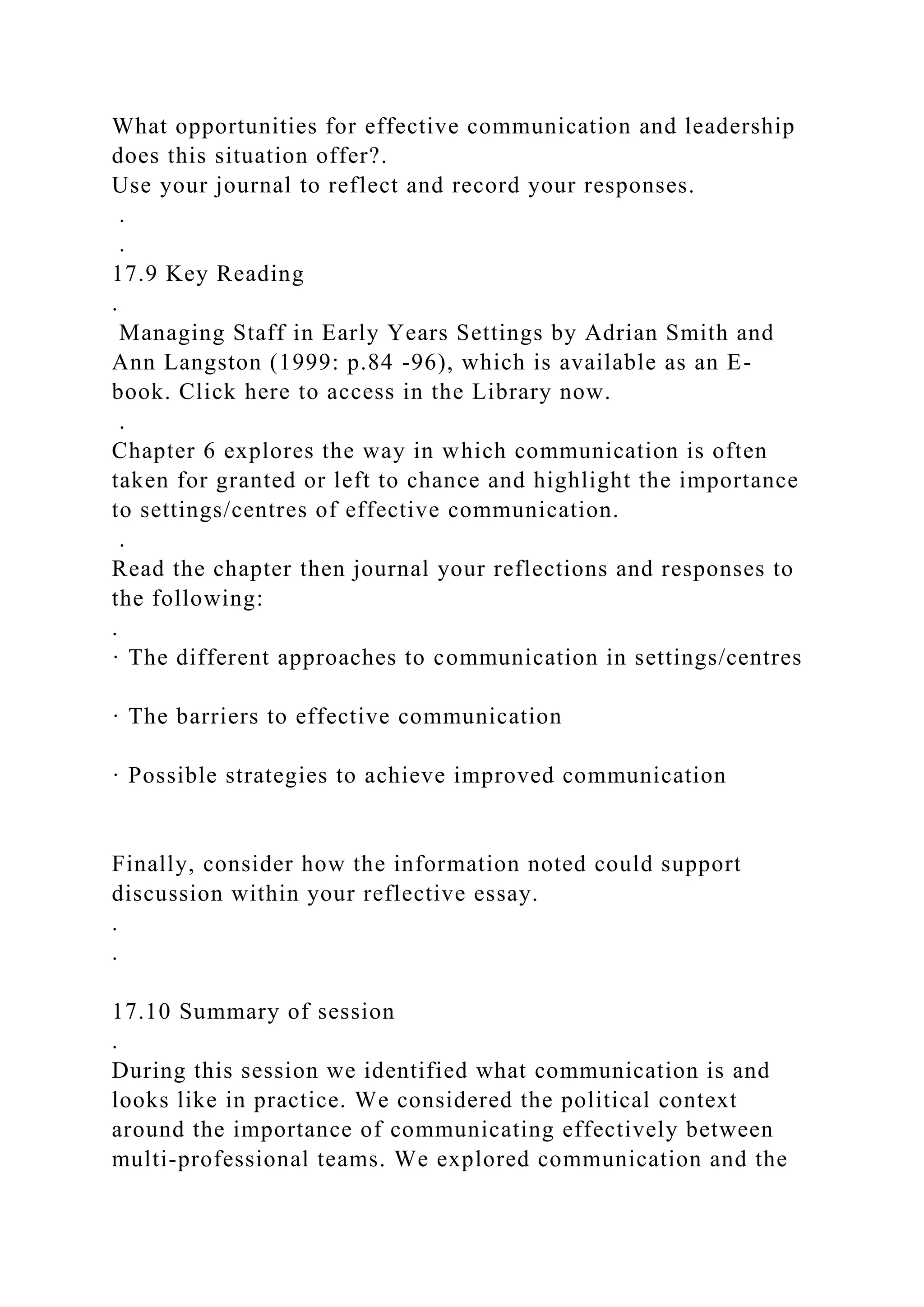 What opportunities for effective communication and leadership
does this situation offer?.
Use your journal to reflect and record your responses.
.
.
17.9 Key Reading
.
Managing Staff in Early Years Settings by Adrian Smith and
Ann Langston (1999: p.84 -96), which is available as an E-
book. Click here to access in the Library now.
.
Chapter 6 explores the way in which communication is often
taken for granted or left to chance and highlight the importance
to settings/centres of effective communication.
.
Read the chapter then journal your reflections and responses to
the following:
.
· The different approaches to communication in settings/centres
· The barriers to effective communication
· Possible strategies to achieve improved communication
Finally, consider how the information noted could support
discussion within your reflective essay.
.
.
17.10 Summary of session
.
During this session we identified what communication is and
looks like in practice. We considered the political context
around the importance of communicating effectively between
multi-professional teams. We explored communication and the
 
