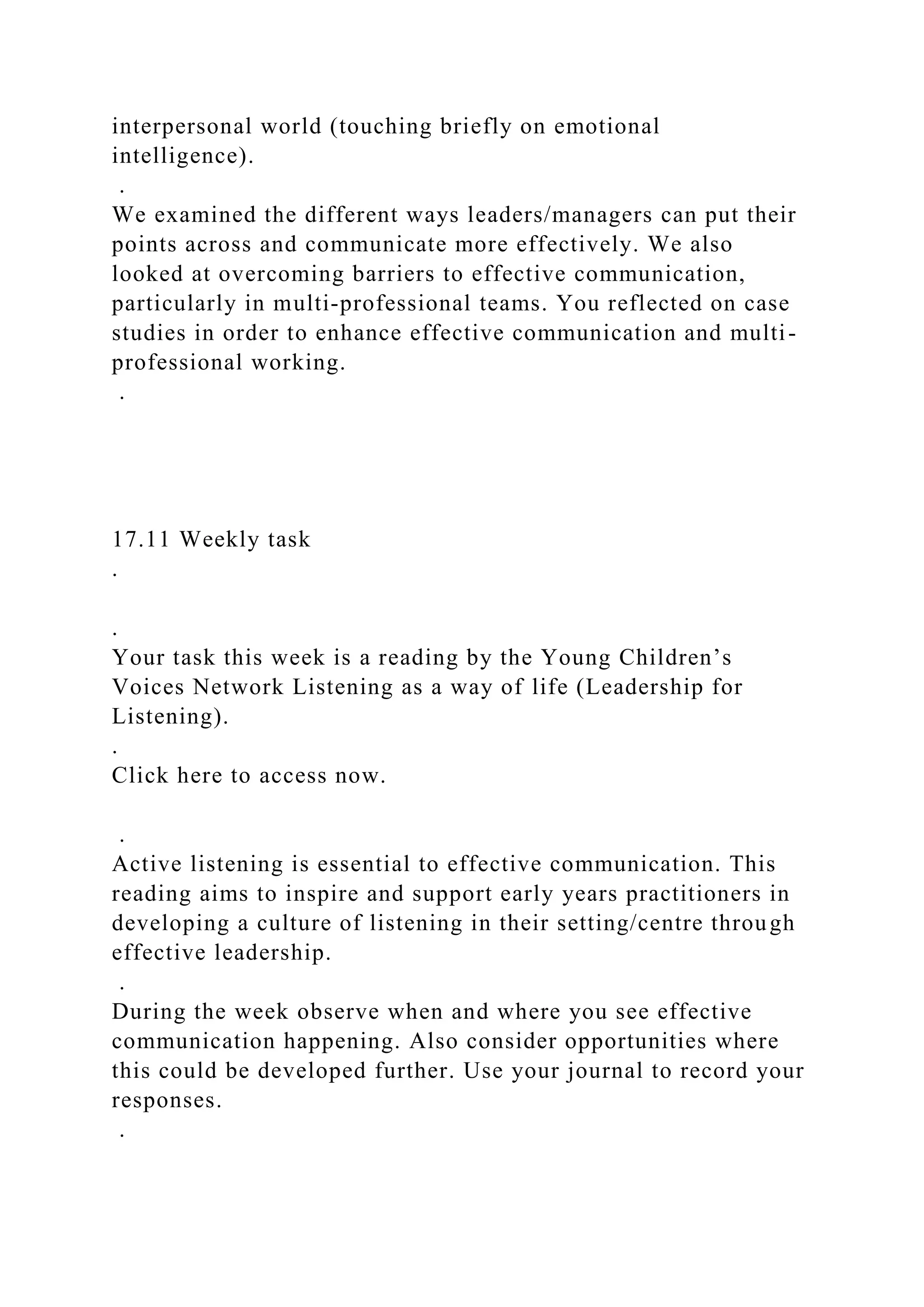 interpersonal world (touching briefly on emotional
intelligence).
.
We examined the different ways leaders/managers can put their
points across and communicate more effectively. We also
looked at overcoming barriers to effective communication,
particularly in multi-professional teams. You reflected on case
studies in order to enhance effective communication and multi-
professional working.
.
17.11 Weekly task
.
.
Your task this week is a reading by the Young Children’s
Voices Network Listening as a way of life (Leadership for
Listening).
.
Click here to access now.
.
Active listening is essential to effective communication. This
reading aims to inspire and support early years practitioners in
developing a culture of listening in their setting/centre through
effective leadership.
.
During the week observe when and where you see effective
communication happening. Also consider opportunities where
this could be developed further. Use your journal to record your
responses.
.
 