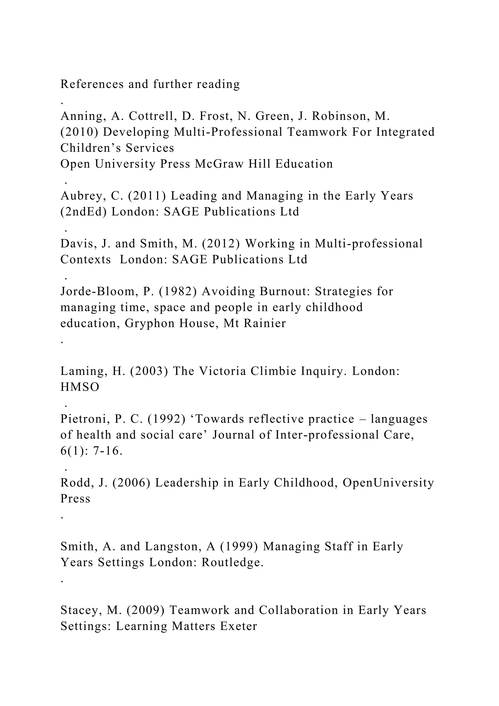 References and further reading
.
Anning, A. Cottrell, D. Frost, N. Green, J. Robinson, M.
(2010) Developing Multi-Professional Teamwork For Integrated
Children’s Services
Open University Press McGraw Hill Education
.
Aubrey, C. (2011) Leading and Managing in the Early Years
(2ndEd) London: SAGE Publications Ltd
.
Davis, J. and Smith, M. (2012) Working in Multi-professional
Contexts London: SAGE Publications Ltd
.
Jorde-Bloom, P. (1982) Avoiding Burnout: Strategies for
managing time, space and people in early childhood
education, Gryphon House, Mt Rainier
.
Laming, H. (2003) The Victoria Climbie Inquiry. London:
HMSO
.
Pietroni, P. C. (1992) ‘Towards reflective practice – languages
of health and social care’ Journal of Inter-professional Care,
6(1): 7-16.
.
Rodd, J. (2006) Leadership in Early Childhood, OpenUniversity
Press
.
Smith, A. and Langston, A (1999) Managing Staff in Early
Years Settings London: Routledge.
.
Stacey, M. (2009) Teamwork and Collaboration in Early Years
Settings: Learning Matters Exeter
 
