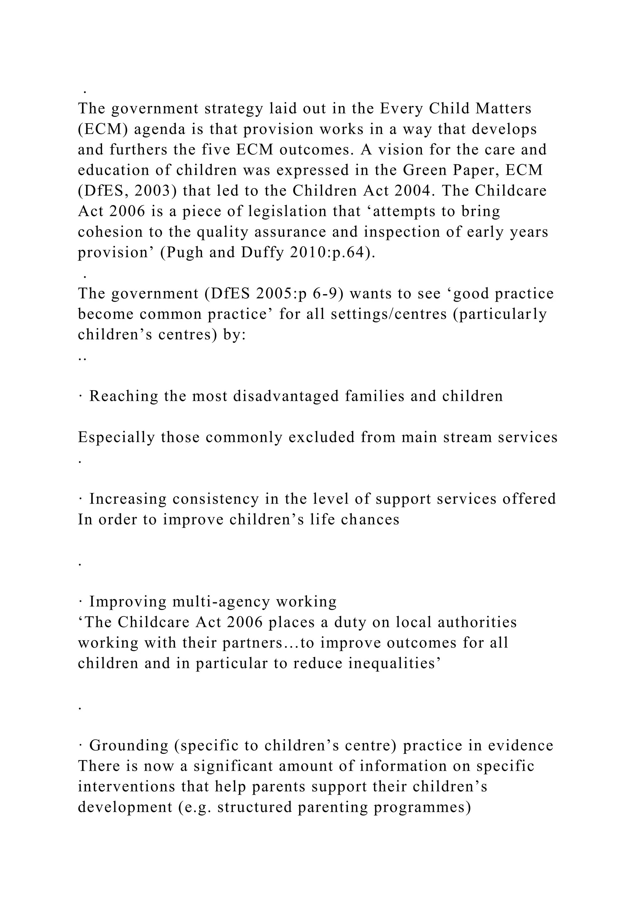 .
The government strategy laid out in the Every Child Matters
(ECM) agenda is that provision works in a way that develops
and furthers the five ECM outcomes. A vision for the care and
education of children was expressed in the Green Paper, ECM
(DfES, 2003) that led to the Children Act 2004. The Childcare
Act 2006 is a piece of legislation that ‘attempts to bring
cohesion to the quality assurance and inspection of early years
provision’ (Pugh and Duffy 2010:p.64).
.
The government (DfES 2005:p 6-9) wants to see ‘good practice
become common practice’ for all settings/centres (particularly
children’s centres) by:
..
· Reaching the most disadvantaged families and children
Especially those commonly excluded from main stream services
.
· Increasing consistency in the level of support services offered
In order to improve children’s life chances
.
· Improving multi-agency working
‘The Childcare Act 2006 places a duty on local authorities
working with their partners…to improve outcomes for all
children and in particular to reduce inequalities’
.
· Grounding (specific to children’s centre) practice in evidence
There is now a significant amount of information on specific
interventions that help parents support their children’s
development (e.g. structured parenting programmes)
 