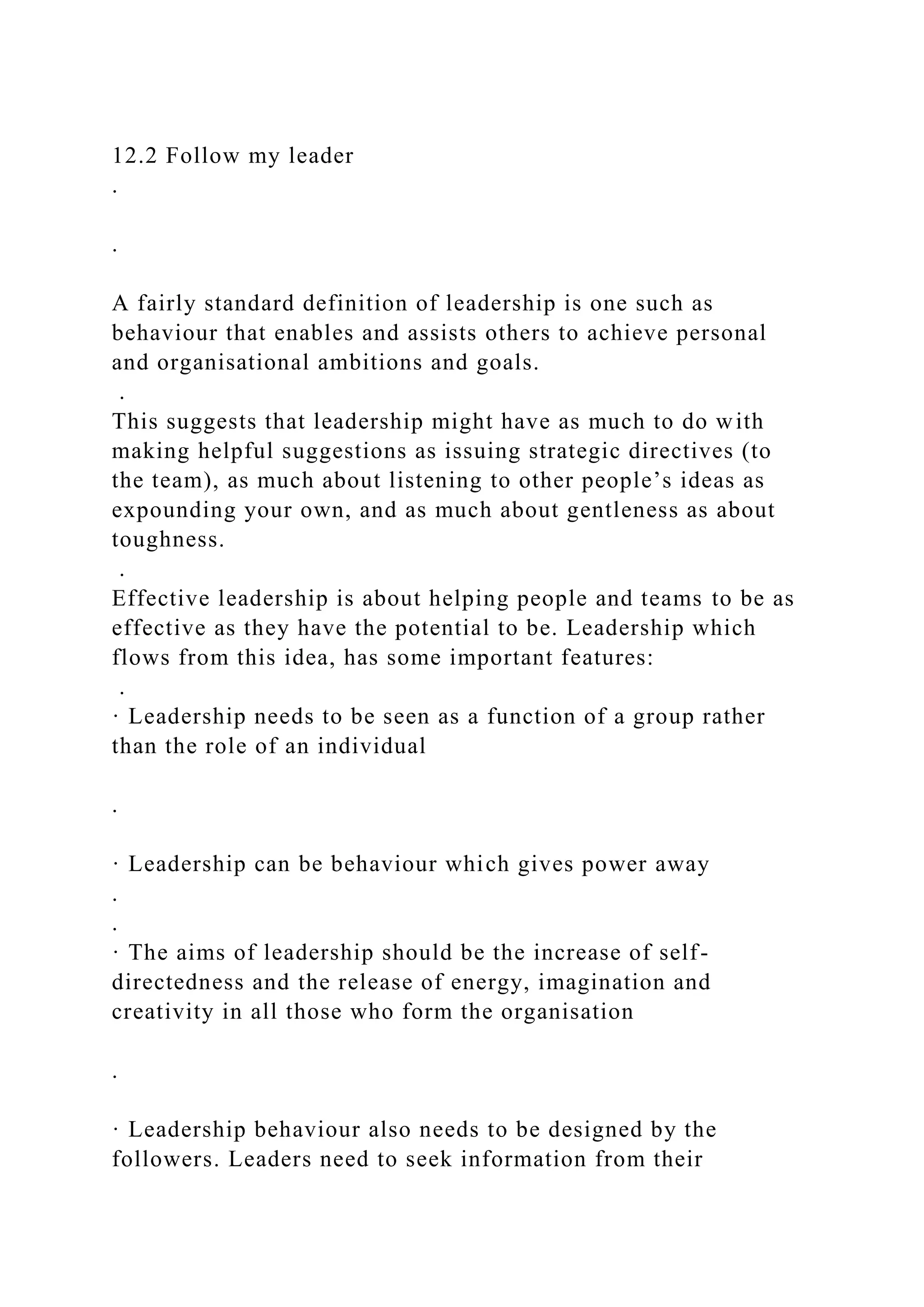 12.2 Follow my leader
.
.
A fairly standard definition of leadership is one such as
behaviour that enables and assists others to achieve personal
and organisational ambitions and goals.
.
This suggests that leadership might have as much to do with
making helpful suggestions as issuing strategic directives (to
the team), as much about listening to other people’s ideas as
expounding your own, and as much about gentleness as about
toughness.
.
Effective leadership is about helping people and teams to be as
effective as they have the potential to be. Leadership which
flows from this idea, has some important features:
.
· Leadership needs to be seen as a function of a group rather
than the role of an individual
.
· Leadership can be behaviour which gives power away
.
.
· The aims of leadership should be the increase of self-
directedness and the release of energy, imagination and
creativity in all those who form the organisation
.
· Leadership behaviour also needs to be designed by the
followers. Leaders need to seek information from their
 