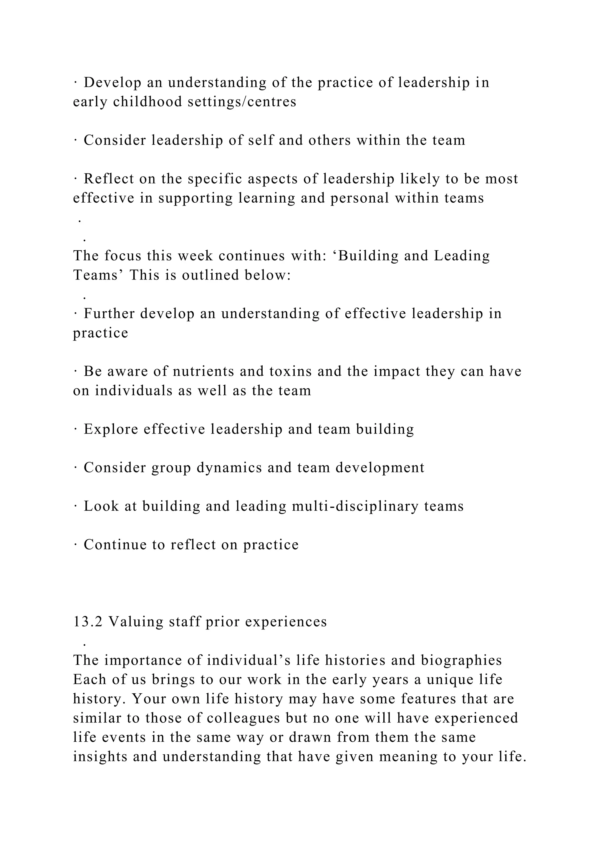 · Develop an understanding of the practice of leadership in
early childhood settings/centres
· Consider leadership of self and others within the team
· Reflect on the specific aspects of leadership likely to be most
effective in supporting learning and personal within teams
.
.
The focus this week continues with: ‘Building and Leading
Teams’ This is outlined below:
.
· Further develop an understanding of effective leadership in
practice
· Be aware of nutrients and toxins and the impact they can have
on individuals as well as the team
· Explore effective leadership and team building
· Consider group dynamics and team development
· Look at building and leading multi-disciplinary teams
· Continue to reflect on practice
13.2 Valuing staff prior experiences
.
The importance of individual’s life histories and biographies
Each of us brings to our work in the early years a unique life
history. Your own life history may have some features that are
similar to those of colleagues but no one will have experienced
life events in the same way or drawn from them the same
insights and understanding that have given meaning to your life.
 
